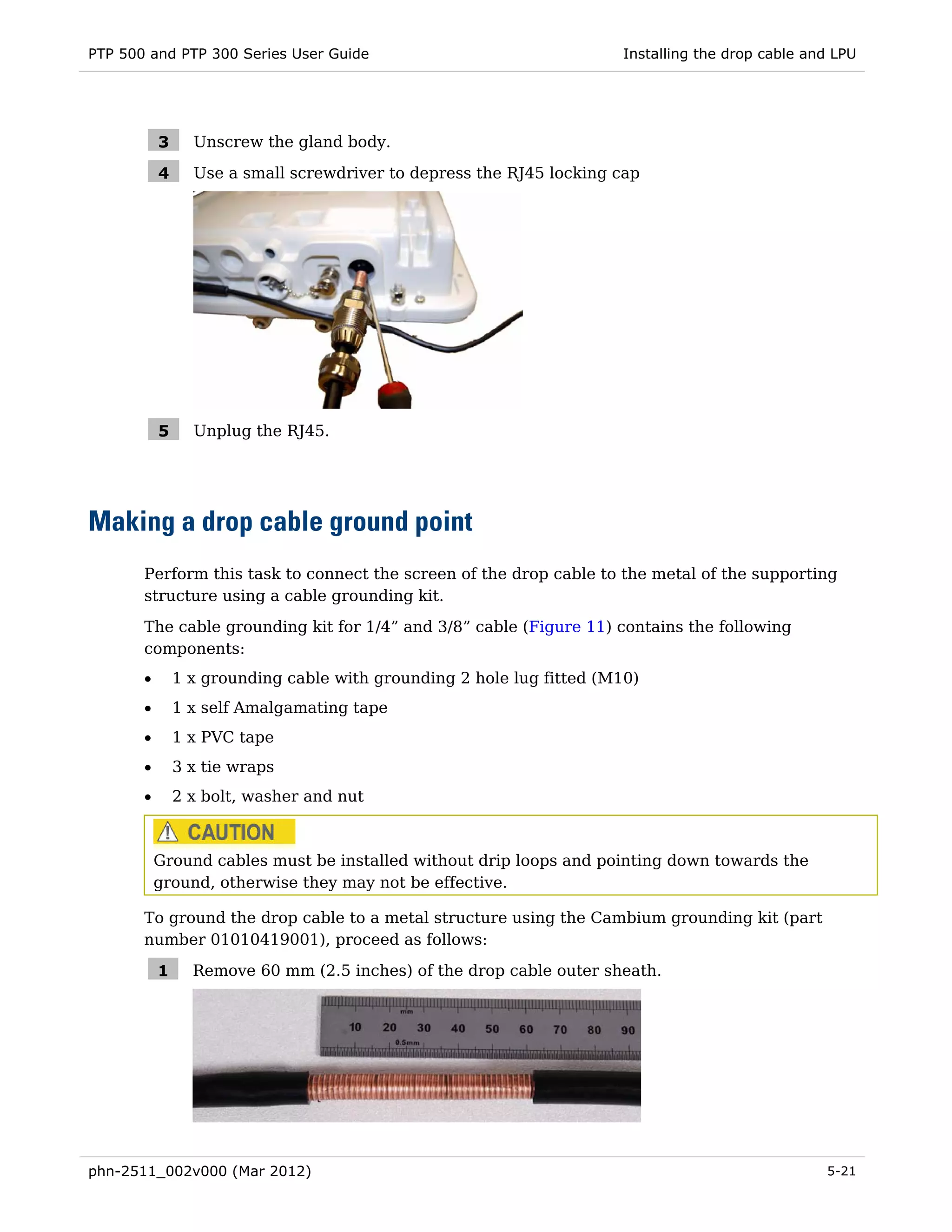 PTP 500 and PTP 300 Series User Guide                                  Installing the drop cable and LPU




           3     Unscrew the gland body.

           4     Use a small screwdriver to depress the RJ45 locking cap




           5     Unplug the RJ45.




Making a drop cable ground point
       Perform this task to connect the screen of the drop cable to the metal of the supporting
       structure using a cable grounding kit.
       The cable grounding kit for 1/4” and 3/8” cable (Figure 11) contains the following
       components:
       •       1 x grounding cable with grounding 2 hole lug fitted (M10)
       •       1 x self Amalgamating tape
       •       1 x PVC tape
       •       3 x tie wraps
       •       2 x bolt, washer and nut



           Ground cables must be installed without drip loops and pointing down towards the
           ground, otherwise they may not be effective.

       To ground the drop cable to a metal structure using the Cambium grounding kit (part
       number 01010419001), proceed as follows:

           1     Remove 60 mm (2.5 inches) of the drop cable outer sheath.




phn-2511_002v000 (Mar 2012)                                                                        5-21
 