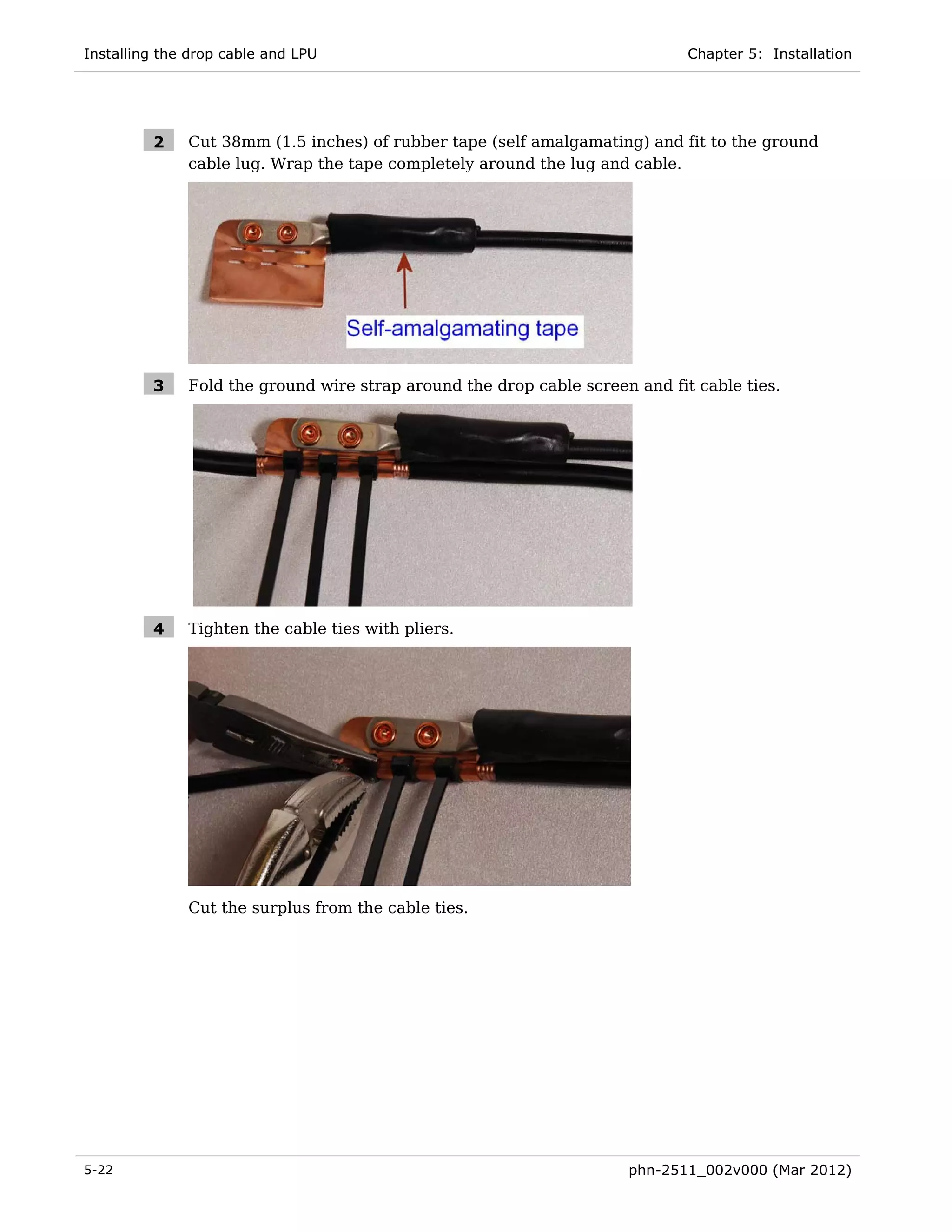 Installing the drop cable and LPU                                            Chapter 5: Installation




         2    Cut 38mm (1.5 inches) of rubber tape (self amalgamating) and fit to the ground
              cable lug. Wrap the tape completely around the lug and cable.




         3    Fold the ground wire strap around the drop cable screen and fit cable ties.




         4    Tighten the cable ties with pliers.




              Cut the surplus from the cable ties.




5-22                                                                 phn-2511_002v000 (Mar 2012)
 