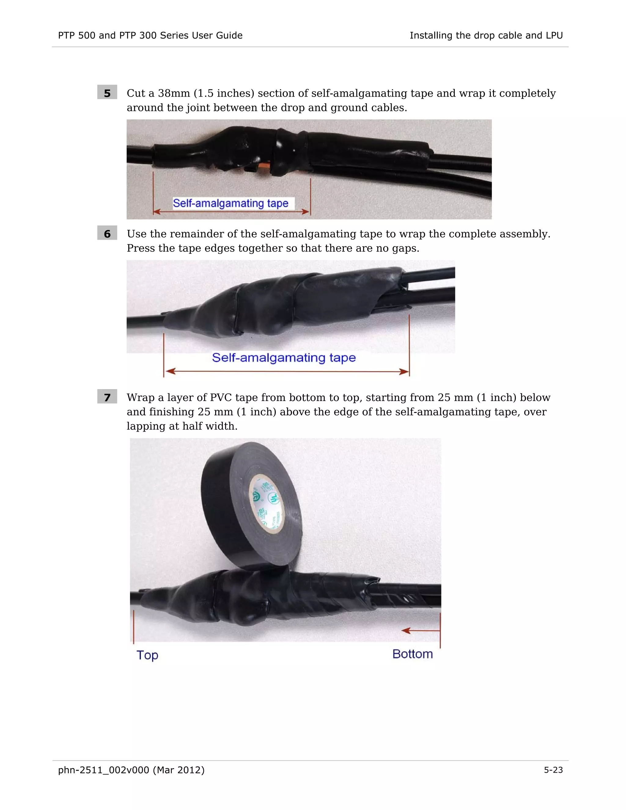 PTP 500 and PTP 300 Series User Guide                            Installing the drop cable and LPU




         5   Cut a 38mm (1.5 inches) section of self-amalgamating tape and wrap it completely
             around the joint between the drop and ground cables.




         6   Use the remainder of the self-amalgamating tape to wrap the complete assembly.
             Press the tape edges together so that there are no gaps.




         7   Wrap a layer of PVC tape from bottom to top, starting from 25 mm (1 inch) below
             and finishing 25 mm (1 inch) above the edge of the self-amalgamating tape, over
             lapping at half width.




phn-2511_002v000 (Mar 2012)                                                                  5-23
 