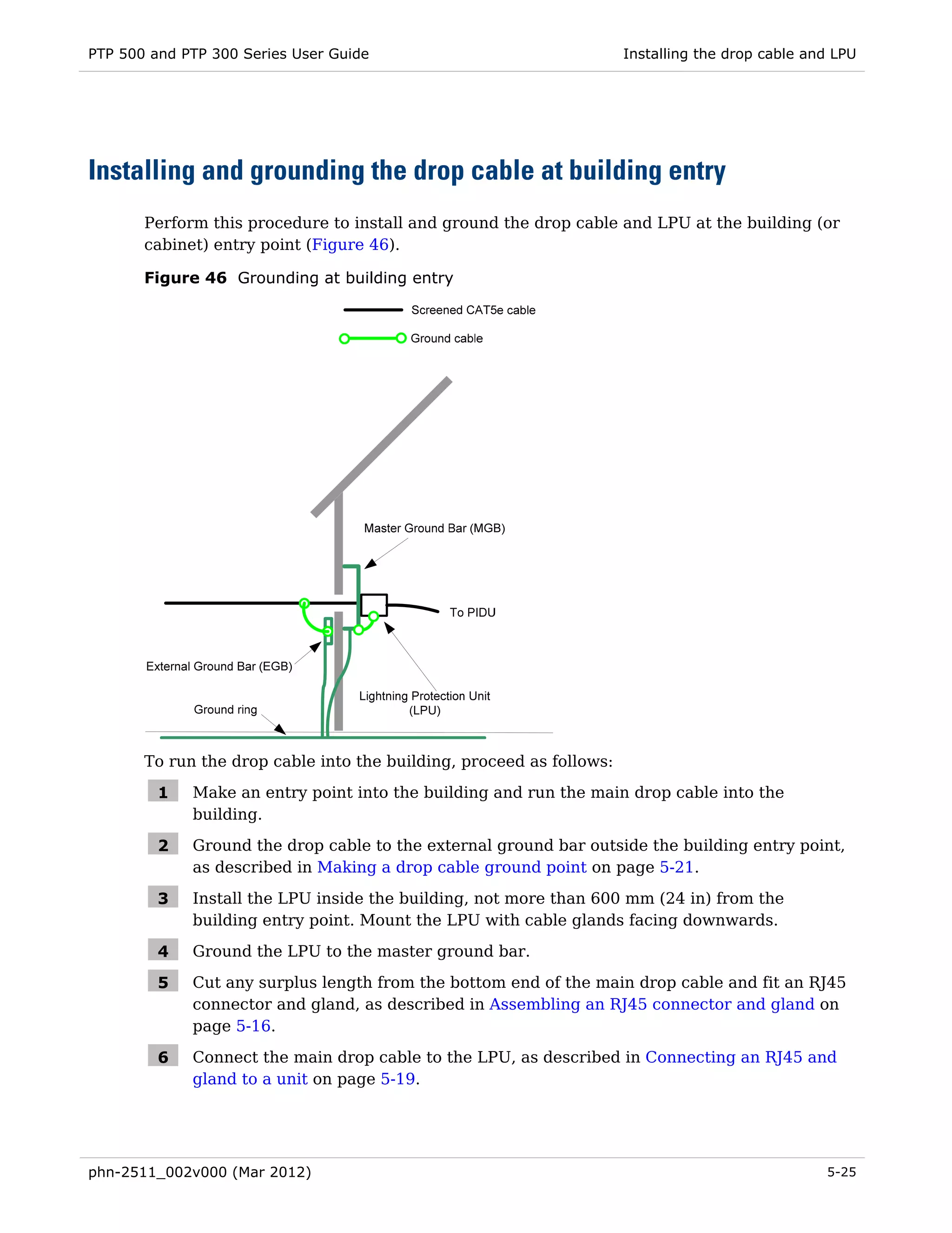 PTP 500 and PTP 300 Series User Guide                                 Installing the drop cable and LPU




Installing and grounding the drop cable at building entry
       Perform this procedure to install and ground the drop cable and LPU at the building (or
       cabinet) entry point (Figure 46).

       Figure 46 Grounding at building entry




       To run the drop cable into the building, proceed as follows:

         1   Make an entry point into the building and run the main drop cable into the
             building.

         2   Ground the drop cable to the external ground bar outside the building entry point,
             as described in Making a drop cable ground point on page 5-21.

         3   Install the LPU inside the building, not more than 600 mm (24 in) from the
             building entry point. Mount the LPU with cable glands facing downwards.

         4   Ground the LPU to the master ground bar.

         5   Cut any surplus length from the bottom end of the main drop cable and fit an RJ45
             connector and gland, as described in Assembling an RJ45 connector and gland on
             page 5-16.

         6   Connect the main drop cable to the LPU, as described in Connecting an RJ45 and
             gland to a unit on page 5-19.




phn-2511_002v000 (Mar 2012)                                                                       5-25
 