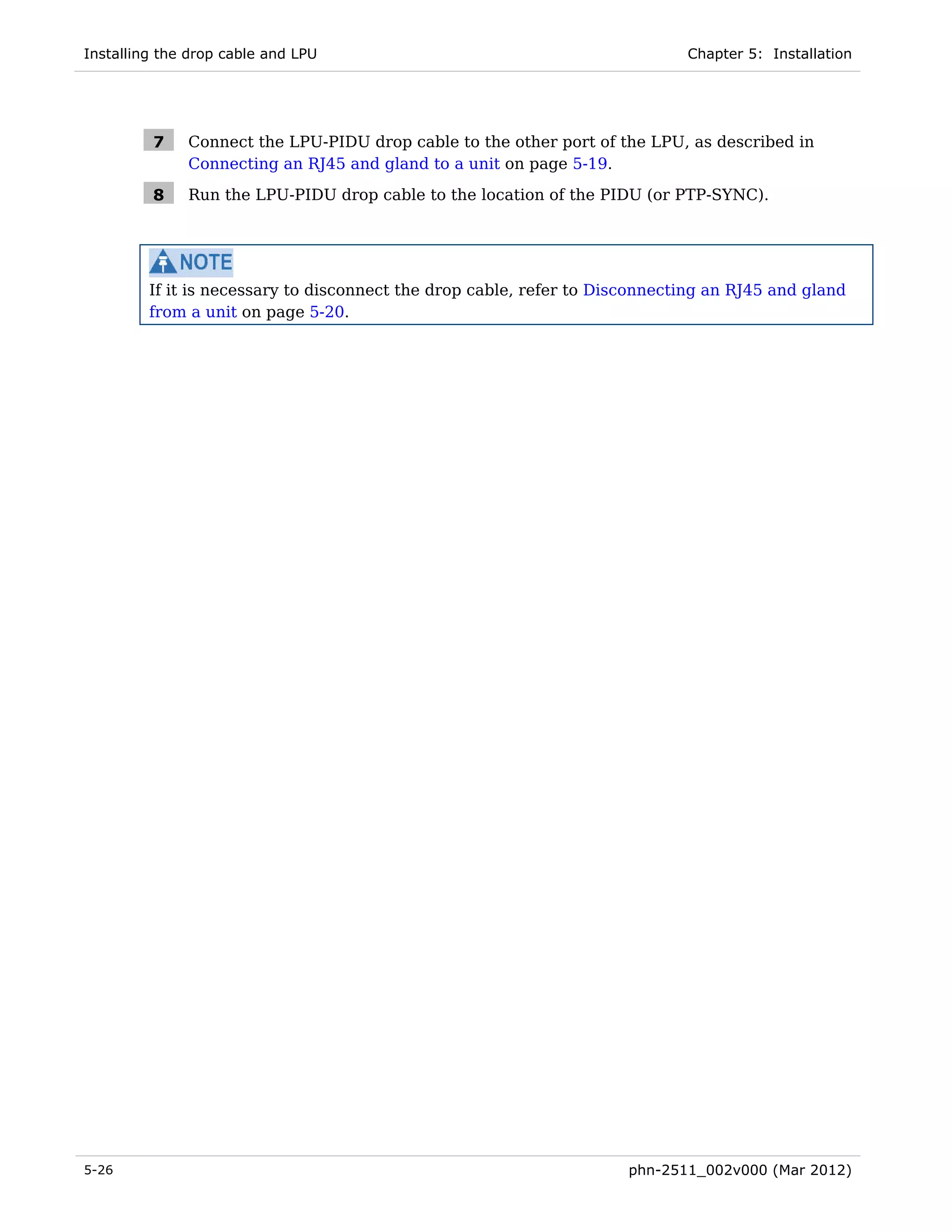 Installing the drop cable and LPU                                            Chapter 5: Installation




         7    Connect the LPU-PIDU drop cable to the other port of the LPU, as described in
              Connecting an RJ45 and gland to a unit on page 5-19.

         8    Run the LPU-PIDU drop cable to the location of the PIDU (or PTP-SYNC).




         If it is necessary to disconnect the drop cable, refer to Disconnecting an RJ45 and gland
         from a unit on page 5-20.




5-26                                                                  phn-2511_002v000 (Mar 2012)
 