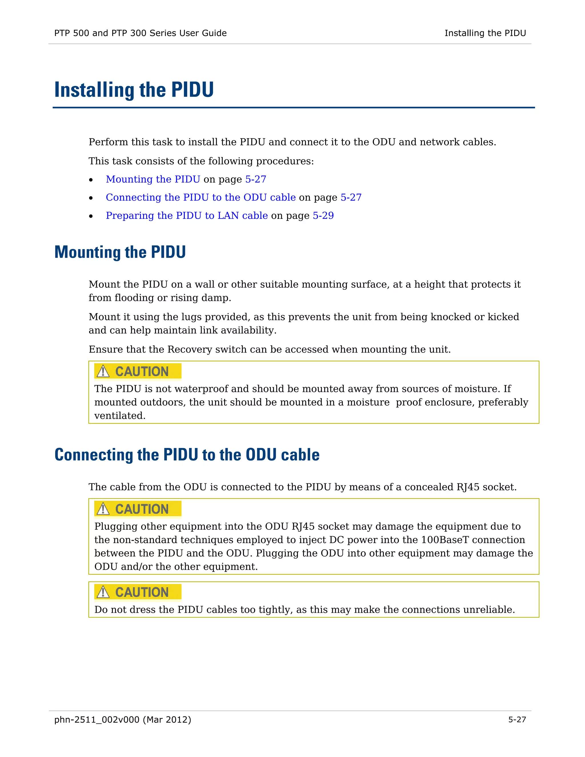 PTP 500 and PTP 300 Series User Guide                                             Installing the PIDU




Installing the PIDU

       Perform this task to install the PIDU and connect it to the ODU and network cables.
       This task consists of the following procedures:
       •     Mounting the PIDU on page 5-27
       •     Connecting the PIDU to the ODU cable on page 5-27
       •     Preparing the PIDU to LAN cable on page 5-29



Mounting the PIDU
       Mount the PIDU on a wall or other suitable mounting surface, at a height that protects it
       from flooding or rising damp.
       Mount it using the lugs provided, as this prevents the unit from being knocked or kicked
       and can help maintain link availability.

       Ensure that the Recovery switch can be accessed when mounting the unit.



           The PIDU is not waterproof and should be mounted away from sources of moisture. If
           mounted outdoors, the unit should be mounted in a moisture proof enclosure, preferably
           ventilated.



Connecting the PIDU to the ODU cable
       The cable from the ODU is connected to the PIDU by means of a concealed RJ45 socket.



           Plugging other equipment into the ODU RJ45 socket may damage the equipment due to
           the non-standard techniques employed to inject DC power into the 100BaseT connection
           between the PIDU and the ODU. Plugging the ODU into other equipment may damage the
           ODU and/or the other equipment.



           Do not dress the PIDU cables too tightly, as this may make the connections unreliable.




phn-2511_002v000 (Mar 2012)                                                                     5-27
 