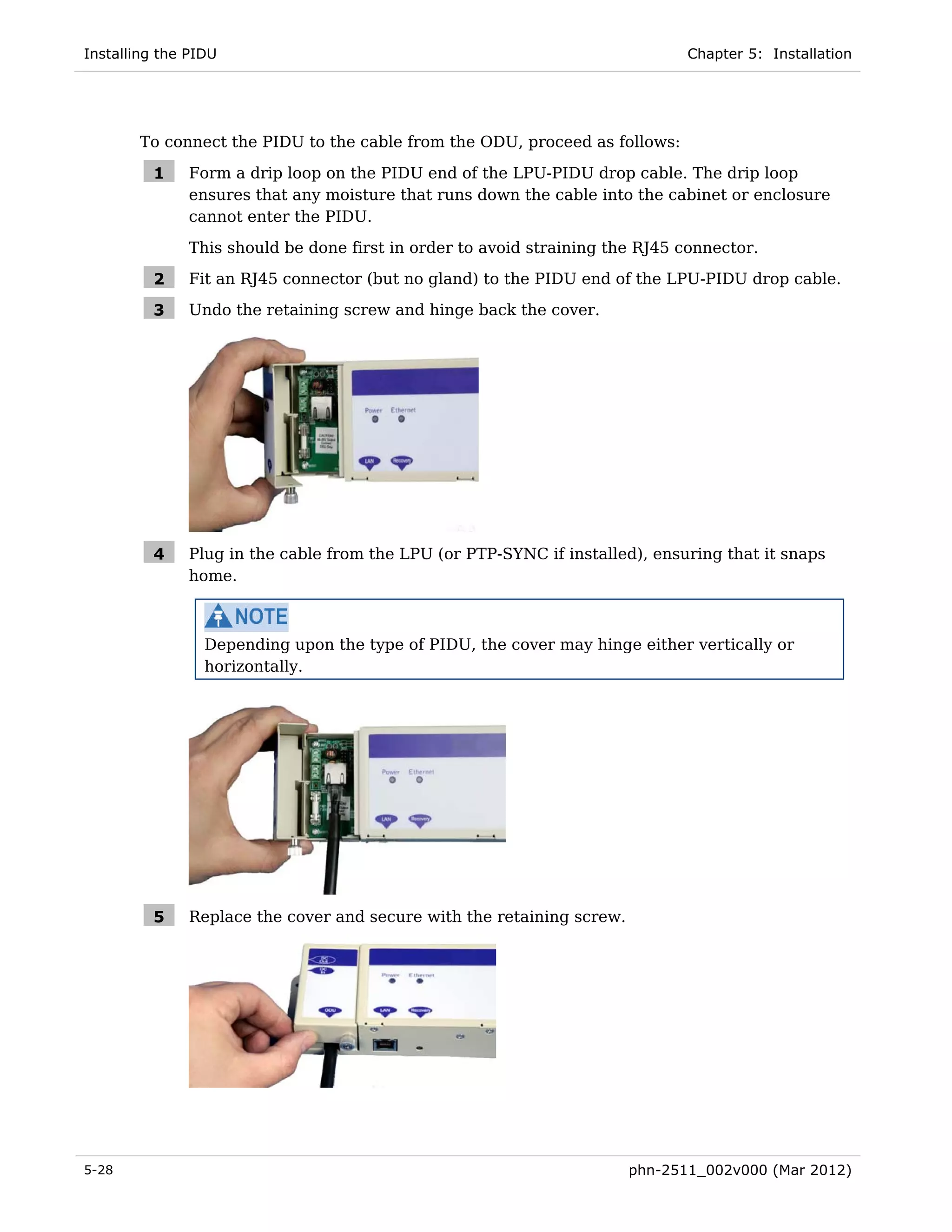 Installing the PIDU                                                           Chapter 5: Installation




       To connect the PIDU to the cable from the ODU, proceed as follows:

         1    Form a drip loop on the PIDU end of the LPU-PIDU drop cable. The drip loop
              ensures that any moisture that runs down the cable into the cabinet or enclosure
              cannot enter the PIDU.
              This should be done first in order to avoid straining the RJ45 connector.

         2    Fit an RJ45 connector (but no gland) to the PIDU end of the LPU-PIDU drop cable.

         3    Undo the retaining screw and hinge back the cover.




         4    Plug in the cable from the LPU (or PTP-SYNC if installed), ensuring that it snaps
              home.



                 Depending upon the type of PIDU, the cover may hinge either vertically or
                 horizontally.




         5    Replace the cover and secure with the retaining screw.




5-28                                                                   phn-2511_002v000 (Mar 2012)
 