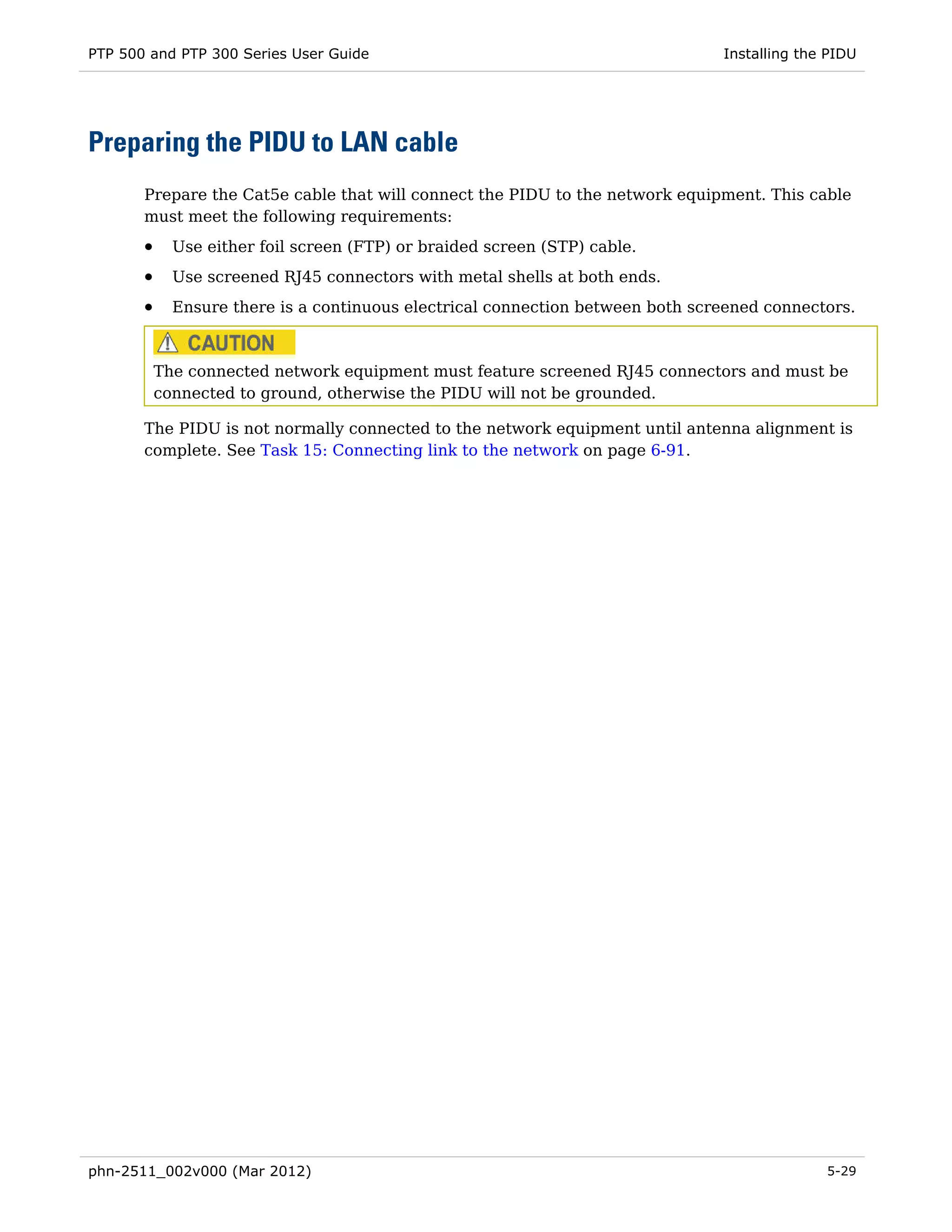 PTP 500 and PTP 300 Series User Guide                                           Installing the PIDU




Preparing the PIDU to LAN cable
       Prepare the Cat5e cable that will connect the PIDU to the network equipment. This cable
       must meet the following requirements:
       •     Use either foil screen (FTP) or braided screen (STP) cable.
       •     Use screened RJ45 connectors with metal shells at both ends.
       •     Ensure there is a continuous electrical connection between both screened connectors.



           The connected network equipment must feature screened RJ45 connectors and must be
           connected to ground, otherwise the PIDU will not be grounded.

       The PIDU is not normally connected to the network equipment until antenna alignment is
       complete. See Task 15: Connecting link to the network on page 6-91.




phn-2511_002v000 (Mar 2012)                                                                   5-29
 