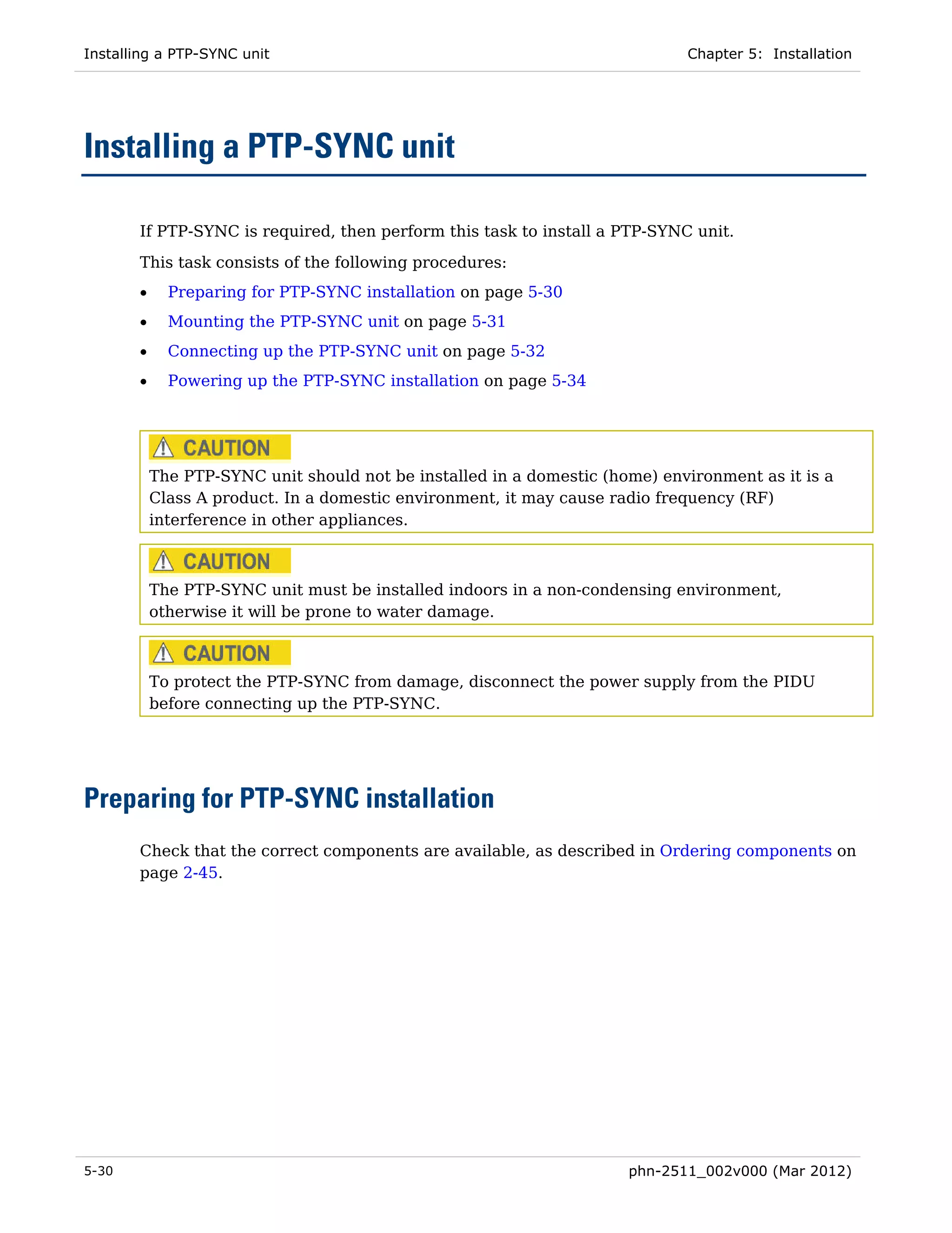 Installing a PTP-SYNC unit                                                   Chapter 5: Installation




Installing a PTP-SYNC unit

       If PTP-SYNC is required, then perform this task to install a PTP-SYNC unit.
       This task consists of the following procedures:
       •     Preparing for PTP-SYNC installation on page 5-30
       •     Mounting the PTP-SYNC unit on page 5-31
       •     Connecting up the PTP-SYNC unit on page 5-32
       •     Powering up the PTP-SYNC installation on page 5-34




           The PTP-SYNC unit should not be installed in a domestic (home) environment as it is a
           Class A product. In a domestic environment, it may cause radio frequency (RF)
           interference in other appliances.



           The PTP-SYNC unit must be installed indoors in a non-condensing environment,
           otherwise it will be prone to water damage.



           To protect the PTP-SYNC from damage, disconnect the power supply from the PIDU
           before connecting up the PTP-SYNC.




Preparing for PTP-SYNC installation
       Check that the correct components are available, as described in Ordering components on
       page 2-45.




5-30                                                                  phn-2511_002v000 (Mar 2012)
 