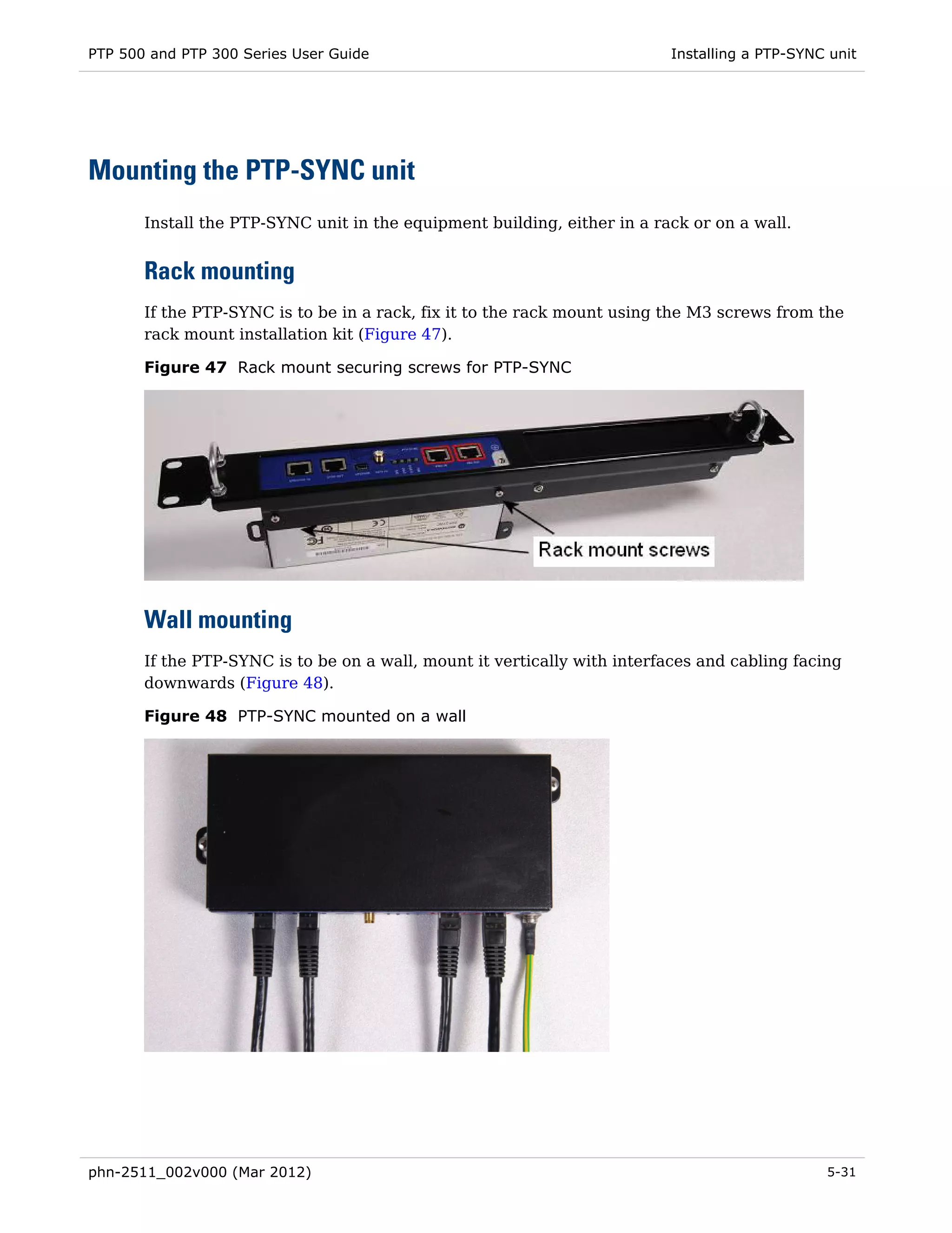 PTP 500 and PTP 300 Series User Guide                                     Installing a PTP-SYNC unit




Mounting the PTP-SYNC unit
       Install the PTP-SYNC unit in the equipment building, either in a rack or on a wall.


       Rack mounting
       If the PTP-SYNC is to be in a rack, fix it to the rack mount using the M3 screws from the
       rack mount installation kit (Figure 47).

       Figure 47 Rack mount securing screws for PTP-SYNC




       Wall mounting
       If the PTP-SYNC is to be on a wall, mount it vertically with interfaces and cabling facing
       downwards (Figure 48).

       Figure 48 PTP-SYNC mounted on a wall




phn-2511_002v000 (Mar 2012)                                                                    5-31
 