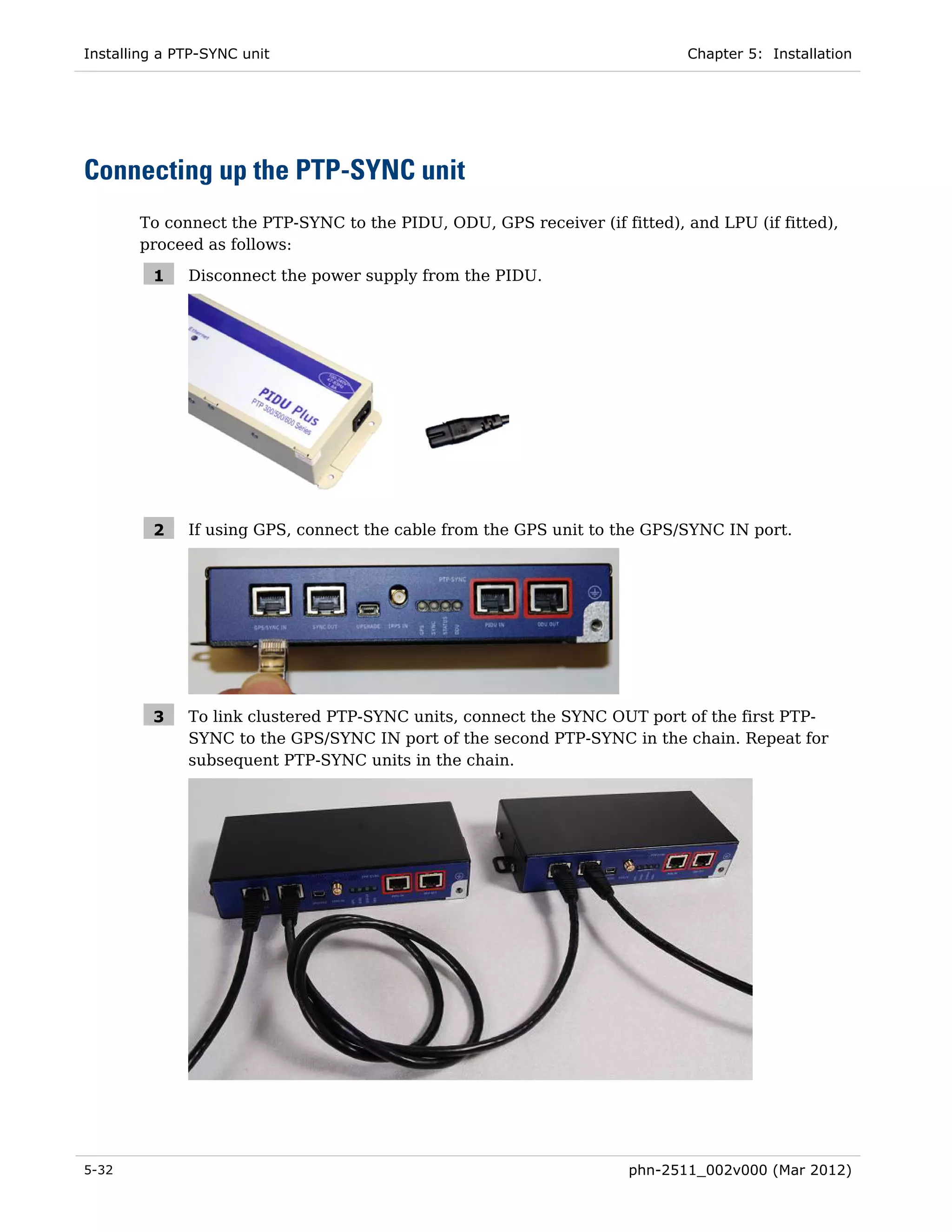 Installing a PTP-SYNC unit                                                 Chapter 5: Installation




Connecting up the PTP-SYNC unit
       To connect the PTP-SYNC to the PIDU, ODU, GPS receiver (if fitted), and LPU (if fitted),
       proceed as follows:

         1    Disconnect the power supply from the PIDU.




         2    If using GPS, connect the cable from the GPS unit to the GPS/SYNC IN port.




         3    To link clustered PTP-SYNC units, connect the SYNC OUT port of the first PTP-
              SYNC to the GPS/SYNC IN port of the second PTP-SYNC in the chain. Repeat for
              subsequent PTP-SYNC units in the chain.




5-32                                                                phn-2511_002v000 (Mar 2012)
 
