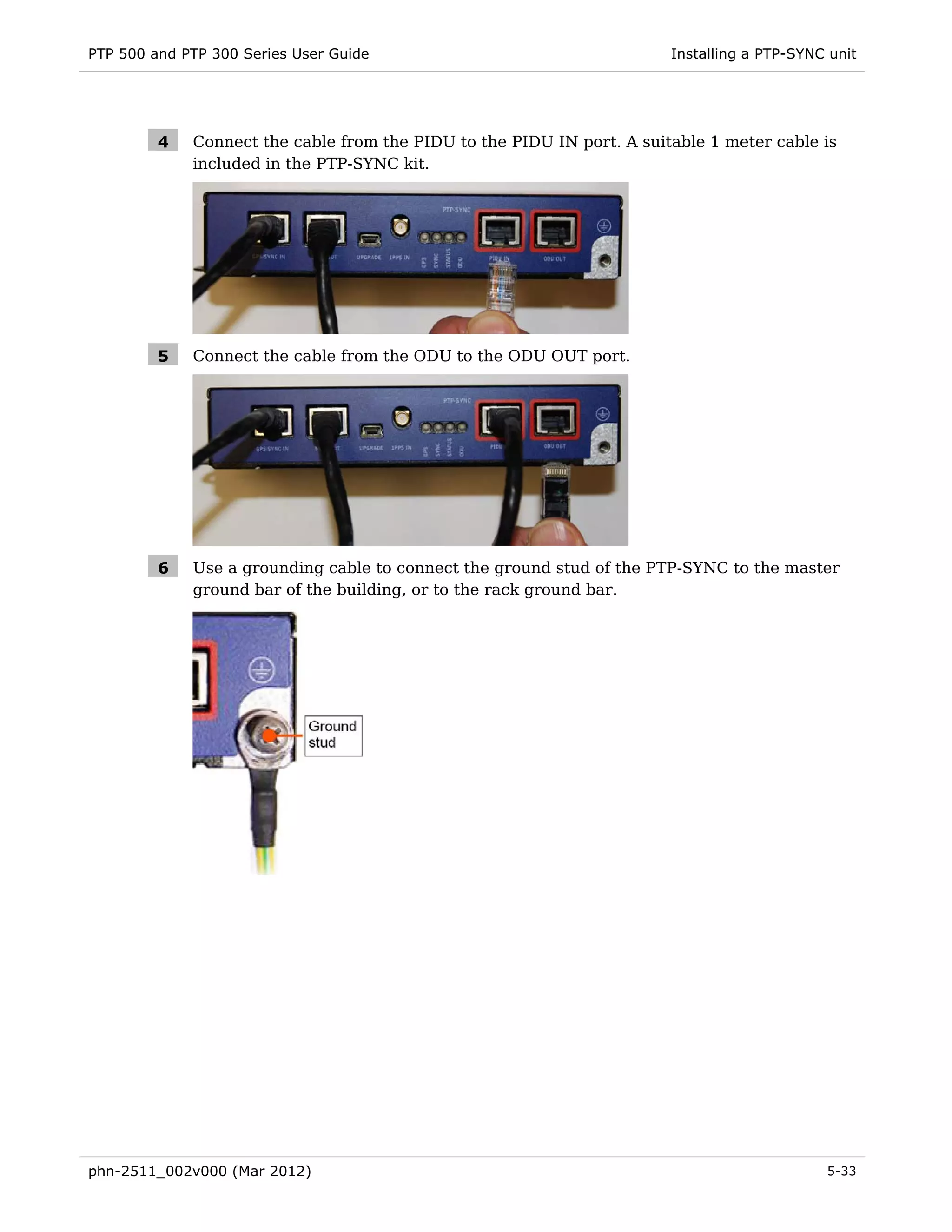PTP 500 and PTP 300 Series User Guide                                   Installing a PTP-SYNC unit




         4   Connect the cable from the PIDU to the PIDU IN port. A suitable 1 meter cable is
             included in the PTP-SYNC kit.




         5   Connect the cable from the ODU to the ODU OUT port.




         6   Use a grounding cable to connect the ground stud of the PTP-SYNC to the master
             ground bar of the building, or to the rack ground bar.




phn-2511_002v000 (Mar 2012)                                                                  5-33
 