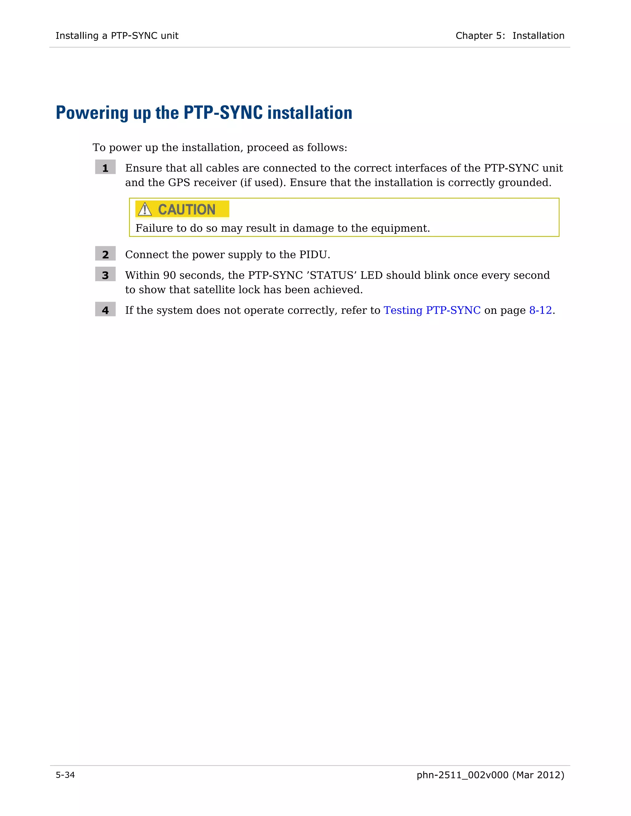 Installing a PTP-SYNC unit                                                  Chapter 5: Installation




Powering up the PTP-SYNC installation
       To power up the installation, proceed as follows:

         1    Ensure that all cables are connected to the correct interfaces of the PTP-SYNC unit
              and the GPS receiver (if used). Ensure that the installation is correctly grounded.



                Failure to do so may result in damage to the equipment.

         2    Connect the power supply to the PIDU.

         3    Within 90 seconds, the PTP-SYNC ’STATUS’ LED should blink once every second
              to show that satellite lock has been achieved.

         4    If the system does not operate correctly, refer to Testing PTP-SYNC on page 8-12.




5-34                                                                 phn-2511_002v000 (Mar 2012)
 