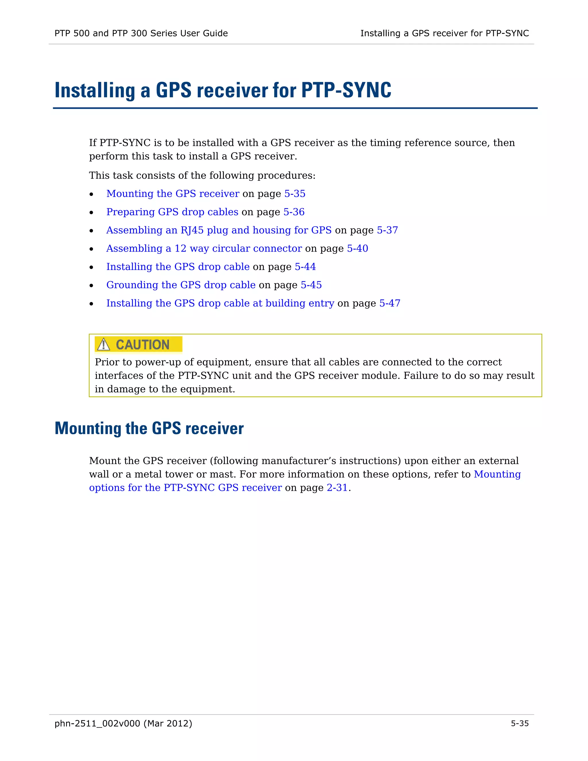 PTP 500 and PTP 300 Series User Guide                           Installing a GPS receiver for PTP-SYNC




Installing a GPS receiver for PTP-SYNC

       If PTP-SYNC is to be installed with a GPS receiver as the timing reference source, then
       perform this task to install a GPS receiver.

       This task consists of the following procedures:
       •     Mounting the GPS receiver on page 5-35
       •     Preparing GPS drop cables on page 5-36
       •     Assembling an RJ45 plug and housing for GPS on page 5-37
       •     Assembling a 12 way circular connector on page 5-40
       •     Installing the GPS drop cable on page 5-44
       •     Grounding the GPS drop cable on page 5-45
       •     Installing the GPS drop cable at building entry on page 5-47




           Prior to power-up of equipment, ensure that all cables are connected to the correct
           interfaces of the PTP-SYNC unit and the GPS receiver module. Failure to do so may result
           in damage to the equipment.



Mounting the GPS receiver
       Mount the GPS receiver (following manufacturer’s instructions) upon either an external
       wall or a metal tower or mast. For more information on these options, refer to Mounting
       options for the PTP-SYNC GPS receiver on page 2-31.




phn-2511_002v000 (Mar 2012)                                                                      5-35
 