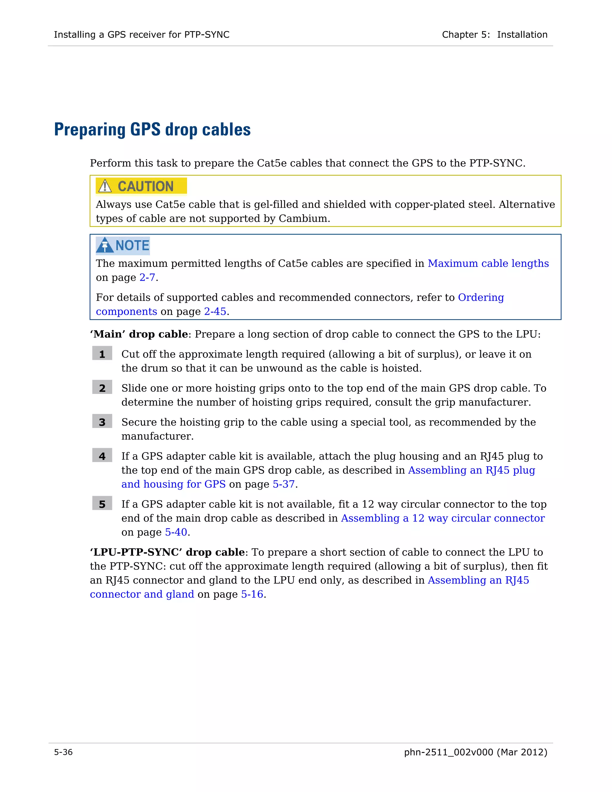 Installing a GPS receiver for PTP-SYNC                                         Chapter 5: Installation




Preparing GPS drop cables
       Perform this task to prepare the Cat5e cables that connect the GPS to the PTP-SYNC.



         Always use Cat5e cable that is gel-filled and shielded with copper-plated steel. Alternative
         types of cable are not supported by Cambium.



         The maximum permitted lengths of Cat5e cables are specified in Maximum cable lengths
         on page 2-7.
         For details of supported cables and recommended connectors, refer to Ordering
         components on page 2-45.

       ‘Main’ drop cable: Prepare a long section of drop cable to connect the GPS to the LPU:

         1    Cut off the approximate length required (allowing a bit of surplus), or leave it on
              the drum so that it can be unwound as the cable is hoisted.

         2    Slide one or more hoisting grips onto to the top end of the main GPS drop cable. To
              determine the number of hoisting grips required, consult the grip manufacturer.

         3    Secure the hoisting grip to the cable using a special tool, as recommended by the
              manufacturer.

         4    If a GPS adapter cable kit is available, attach the plug housing and an RJ45 plug to
              the top end of the main GPS drop cable, as described in Assembling an RJ45 plug
              and housing for GPS on page 5-37.

         5    If a GPS adapter cable kit is not available, fit a 12 way circular connector to the top
              end of the main drop cable as described in Assembling a 12 way circular connector
              on page 5-40.

       ‘LPU-PTP-SYNC’ drop cable: To prepare a short section of cable to connect the LPU to
       the PTP-SYNC: cut off the approximate length required (allowing a bit of surplus), then fit
       an RJ45 connector and gland to the LPU end only, as described in Assembling an RJ45
       connector and gland on page 5-16.




5-36                                                                   phn-2511_002v000 (Mar 2012)
 