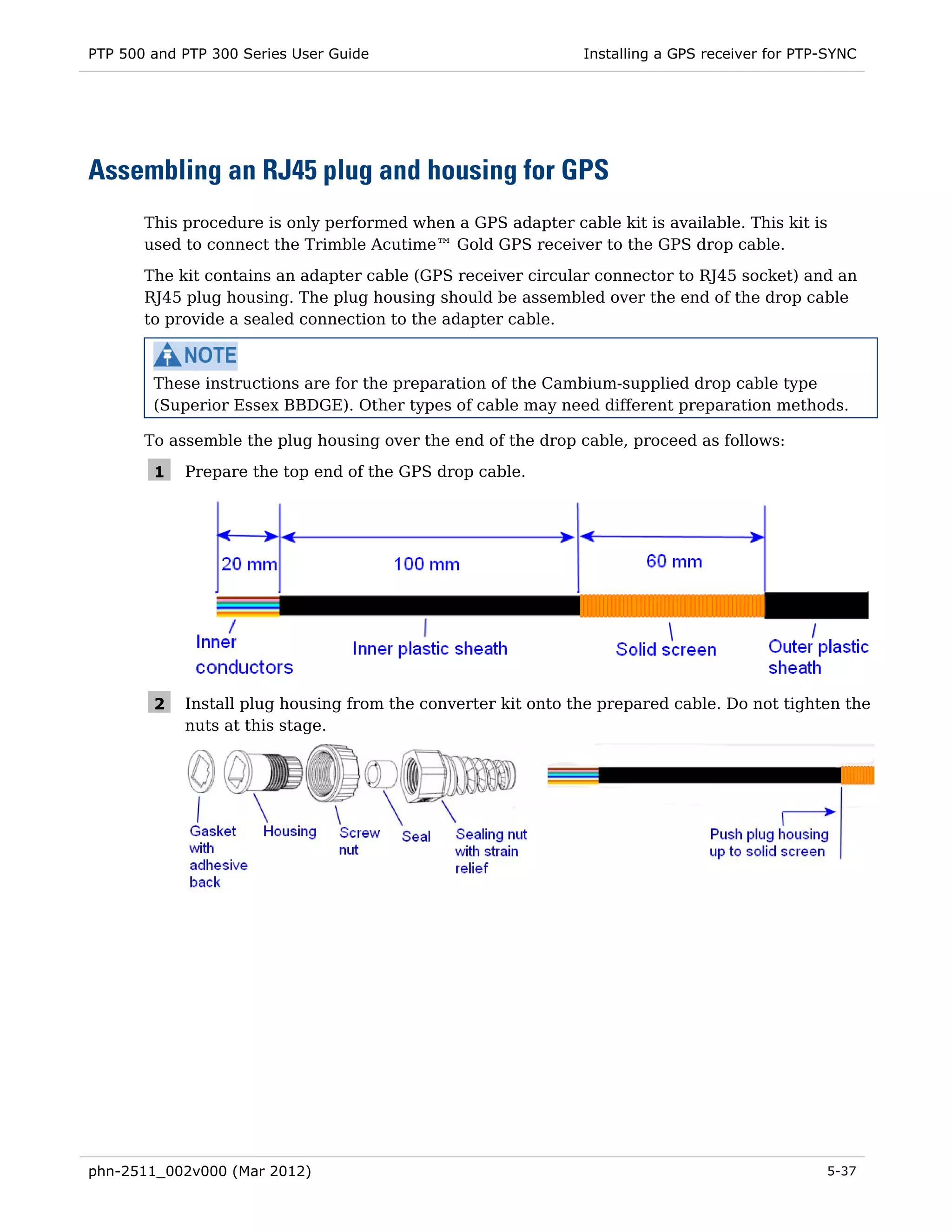 PTP 500 and PTP 300 Series User Guide                         Installing a GPS receiver for PTP-SYNC




Assembling an RJ45 plug and housing for GPS
       This procedure is only performed when a GPS adapter cable kit is available. This kit is
       used to connect the Trimble Acutime™ Gold GPS receiver to the GPS drop cable.

       The kit contains an adapter cable (GPS receiver circular connector to RJ45 socket) and an
       RJ45 plug housing. The plug housing should be assembled over the end of the drop cable
       to provide a sealed connection to the adapter cable.



        These instructions are for the preparation of the Cambium-supplied drop cable type
        (Superior Essex BBDGE). Other types of cable may need different preparation methods.

       To assemble the plug housing over the end of the drop cable, proceed as follows:

        1   Prepare the top end of the GPS drop cable.




        2   Install plug housing from the converter kit onto the prepared cable. Do not tighten the
            nuts at this stage.




phn-2511_002v000 (Mar 2012)                                                                    5-37
 
