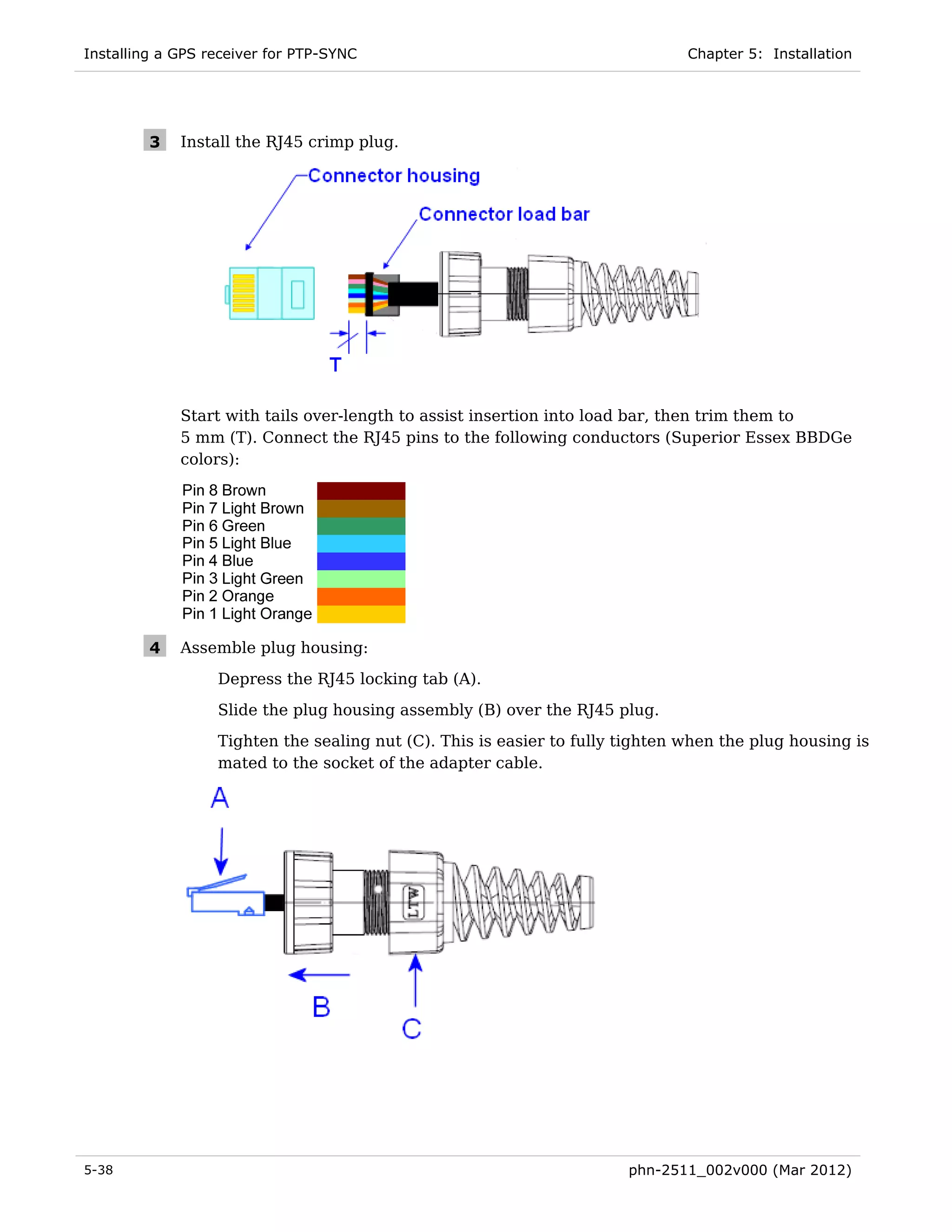 Installing a GPS receiver for PTP-SYNC                                         Chapter 5: Installation




         3   Install the RJ45 crimp plug.




             Start with tails over-length to assist insertion into load bar, then trim them to
             5 mm (T). Connect the RJ45 pins to the following conductors (Superior Essex BBDGe
             colors):




         4   Assemble plug housing:
                  Depress the RJ45 locking tab (A).
                  Slide the plug housing assembly (B) over the RJ45 plug.
                  Tighten the sealing nut (C). This is easier to fully tighten when the plug housing is
                  mated to the socket of the adapter cable.




5-38                                                                   phn-2511_002v000 (Mar 2012)
 