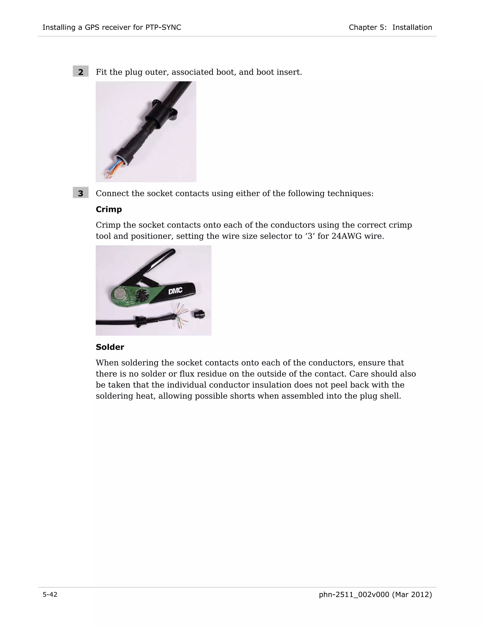 Installing a GPS receiver for PTP-SYNC                                        Chapter 5: Installation




         2    Fit the plug outer, associated boot, and boot insert.




         3    Connect the socket contacts using either of the following techniques:

              Crimp
              Crimp the socket contacts onto each of the conductors using the correct crimp
              tool and positioner, setting the wire size selector to ‘3’ for 24AWG wire.




              Solder
              When soldering the socket contacts onto each of the conductors, ensure that
              there is no solder or flux residue on the outside of the contact. Care should also
              be taken that the individual conductor insulation does not peel back with the
              soldering heat, allowing possible shorts when assembled into the plug shell.




5-42                                                                   phn-2511_002v000 (Mar 2012)
 