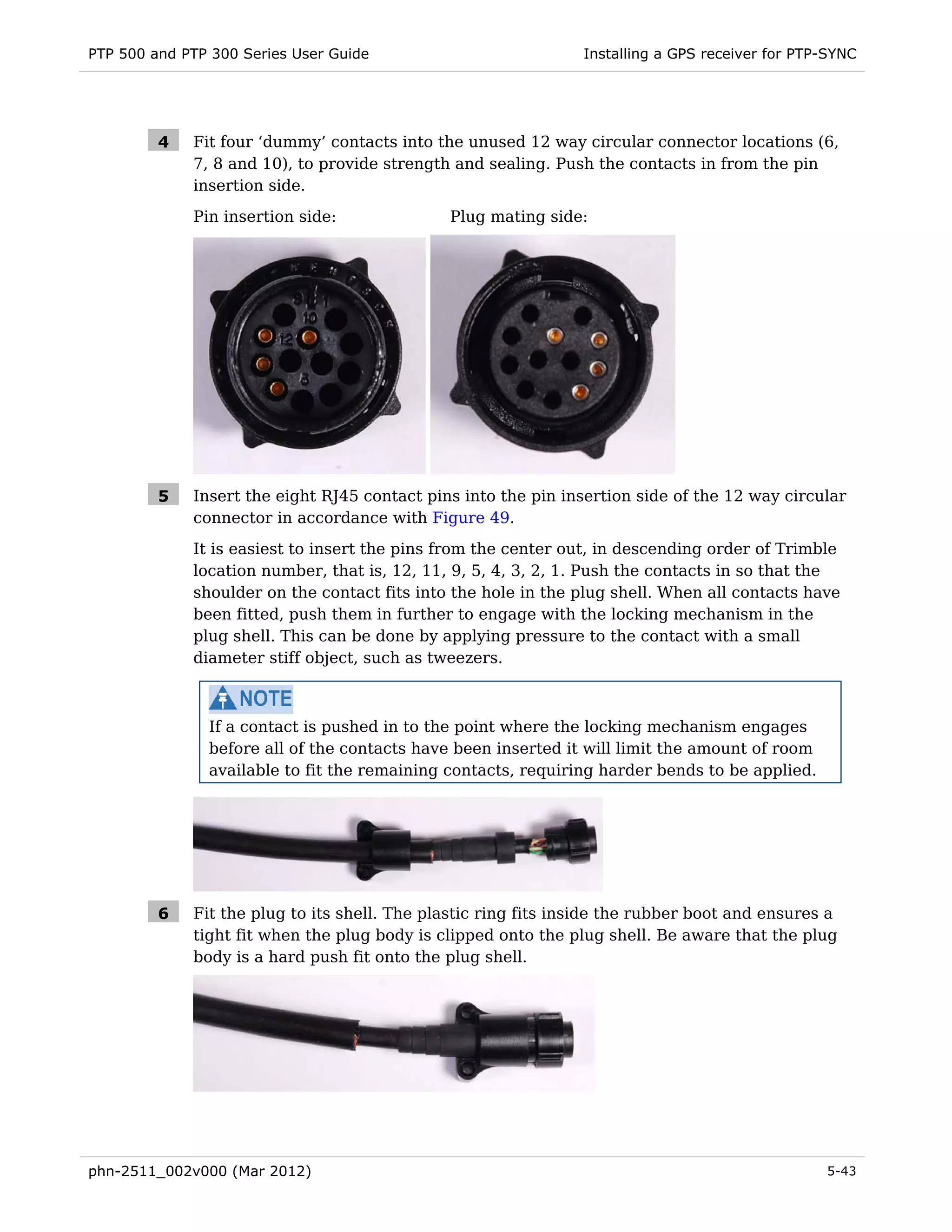 PTP 500 and PTP 300 Series User Guide                           Installing a GPS receiver for PTP-SYNC




         4   Fit four ‘dummy’ contacts into the unused 12 way circular connector locations (6,
             7, 8 and 10), to provide strength and sealing. Push the contacts in from the pin
             insertion side.
             Pin insertion side:              Plug mating side:




         5   Insert the eight RJ45 contact pins into the pin insertion side of the 12 way circular
             connector in accordance with Figure 49.
             It is easiest to insert the pins from the center out, in descending order of Trimble
             location number, that is, 12, 11, 9, 5, 4, 3, 2, 1. Push the contacts in so that the
             shoulder on the contact fits into the hole in the plug shell. When all contacts have
             been fitted, push them in further to engage with the locking mechanism in the
             plug shell. This can be done by applying pressure to the contact with a small
             diameter stiff object, such as tweezers.



               If a contact is pushed in to the point where the locking mechanism engages
               before all of the contacts have been inserted it will limit the amount of room
               available to fit the remaining contacts, requiring harder bends to be applied.




         6   Fit the plug to its shell. The plastic ring fits inside the rubber boot and ensures a
             tight fit when the plug body is clipped onto the plug shell. Be aware that the plug
             body is a hard push fit onto the plug shell.




phn-2511_002v000 (Mar 2012)                                                                      5-43
 