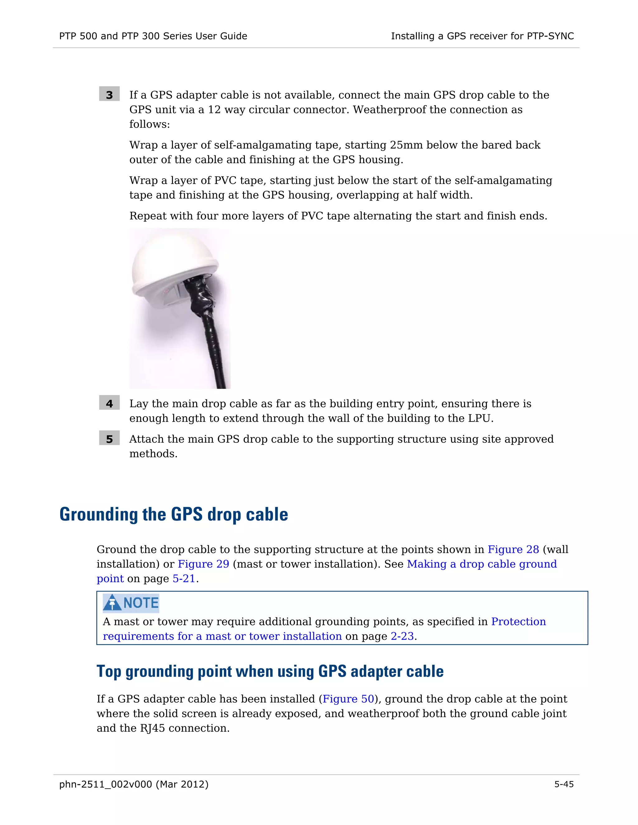 PTP 500 and PTP 300 Series User Guide                          Installing a GPS receiver for PTP-SYNC




         3   If a GPS adapter cable is not available, connect the main GPS drop cable to the
             GPS unit via a 12 way circular connector. Weatherproof the connection as
             follows:
             Wrap a layer of self-amalgamating tape, starting 25mm below the bared back
             outer of the cable and finishing at the GPS housing.
             Wrap a layer of PVC tape, starting just below the start of the self-amalgamating
             tape and finishing at the GPS housing, overlapping at half width.
             Repeat with four more layers of PVC tape alternating the start and finish ends.




         4   Lay the main drop cable as far as the building entry point, ensuring there is
             enough length to extend through the wall of the building to the LPU.

         5   Attach the main GPS drop cable to the supporting structure using site approved
             methods.




Grounding the GPS drop cable
       Ground the drop cable to the supporting structure at the points shown in Figure 28 (wall
       installation) or Figure 29 (mast or tower installation). See Making a drop cable ground
       point on page 5-21.



        A mast or tower may require additional grounding points, as specified in Protection
        requirements for a mast or tower installation on page 2-23.


       Top grounding point when using GPS adapter cable
       If a GPS adapter cable has been installed (Figure 50), ground the drop cable at the point
       where the solid screen is already exposed, and weatherproof both the ground cable joint
       and the RJ45 connection.




phn-2511_002v000 (Mar 2012)                                                                     5-45
 