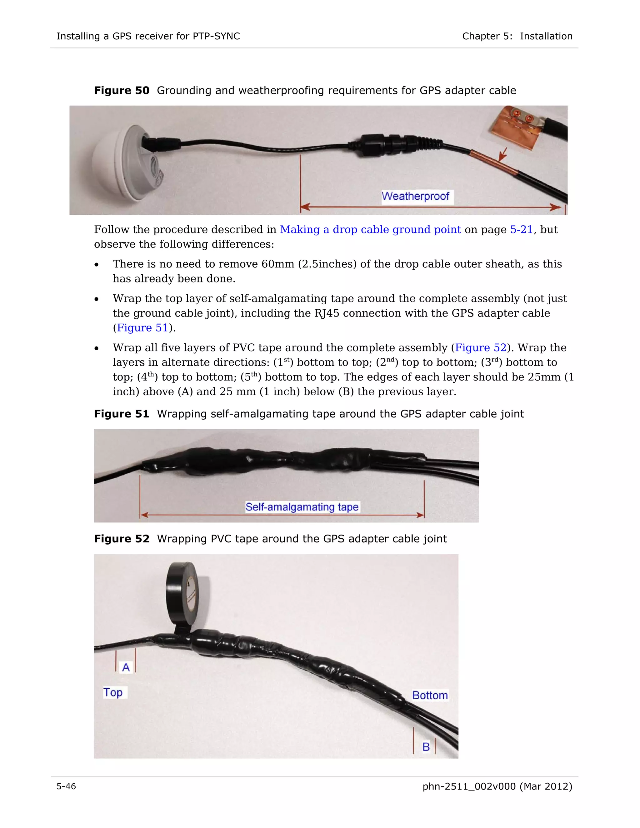 Installing a GPS receiver for PTP-SYNC                                        Chapter 5: Installation




       Figure 50 Grounding and weatherproofing requirements for GPS adapter cable




       Follow the procedure described in Making a drop cable ground point on page 5-21, but
       observe the following differences:
       •   There is no need to remove 60mm (2.5inches) of the drop cable outer sheath, as this
           has already been done.
       •   Wrap the top layer of self-amalgamating tape around the complete assembly (not just
           the ground cable joint), including the RJ45 connection with the GPS adapter cable
           (Figure 51).
       •   Wrap all five layers of PVC tape around the complete assembly (Figure 52). Wrap the
           layers in alternate directions: (1st) bottom to top; (2nd) top to bottom; (3rd) bottom to
           top; (4th) top to bottom; (5th) bottom to top. The edges of each layer should be 25mm (1
           inch) above (A) and 25 mm (1 inch) below (B) the previous layer.

       Figure 51 Wrapping self-amalgamating tape around the GPS adapter cable joint




       Figure 52 Wrapping PVC tape around the GPS adapter cable joint




5-46                                                                  phn-2511_002v000 (Mar 2012)
 