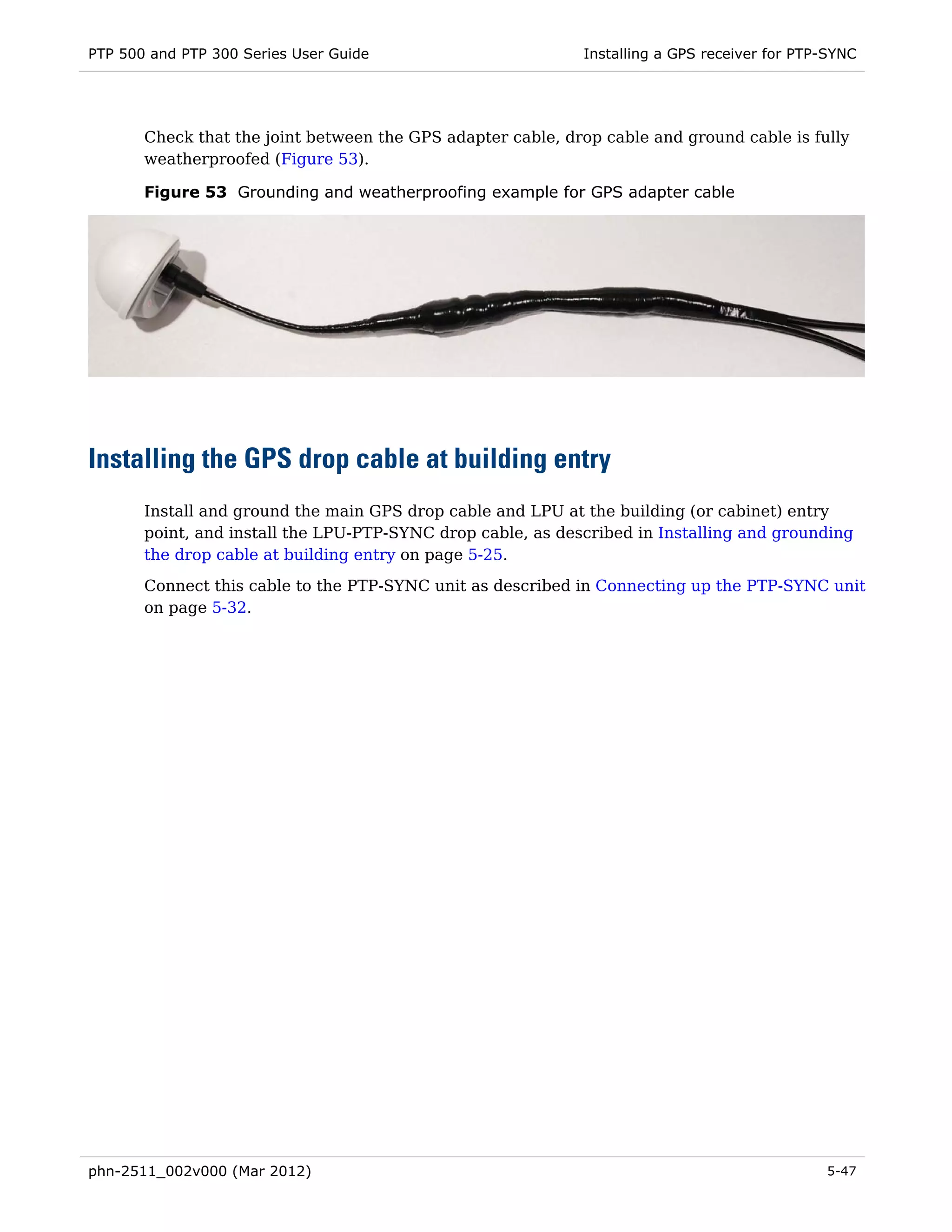 PTP 500 and PTP 300 Series User Guide                        Installing a GPS receiver for PTP-SYNC




       Check that the joint between the GPS adapter cable, drop cable and ground cable is fully
       weatherproofed (Figure 53).

       Figure 53 Grounding and weatherproofing example for GPS adapter cable




Installing the GPS drop cable at building entry
       Install and ground the main GPS drop cable and LPU at the building (or cabinet) entry
       point, and install the LPU-PTP-SYNC drop cable, as described in Installing and grounding
       the drop cable at building entry on page 5-25.
       Connect this cable to the PTP-SYNC unit as described in Connecting up the PTP-SYNC unit
       on page 5-32.




phn-2511_002v000 (Mar 2012)                                                                   5-47
 