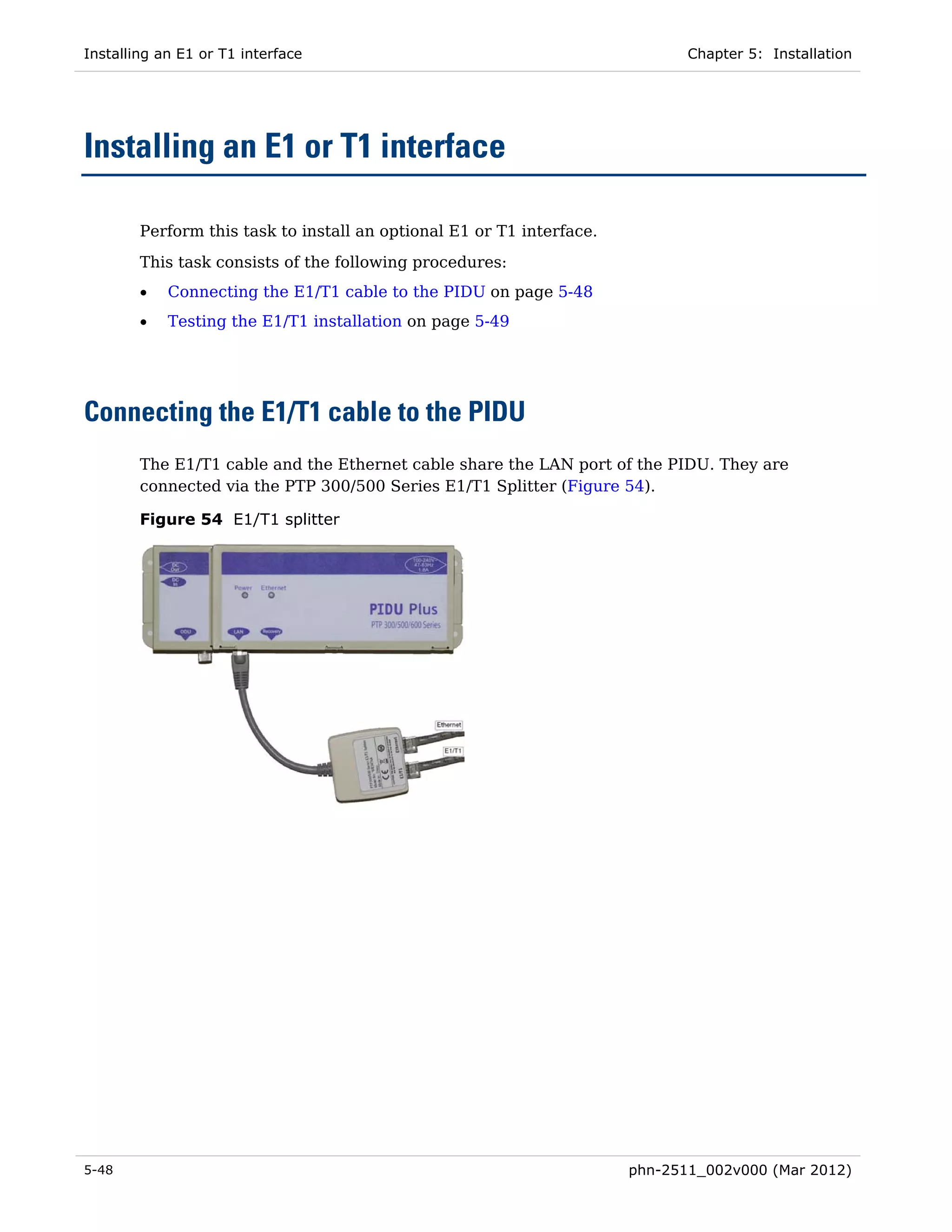 Installing an E1 or T1 interface                                              Chapter 5: Installation




Installing an E1 or T1 interface

        Perform this task to install an optional E1 or T1 interface.
        This task consists of the following procedures:
        •   Connecting the E1/T1 cable to the PIDU on page 5-48
        •   Testing the E1/T1 installation on page 5-49




Connecting the E1/T1 cable to the PIDU
        The E1/T1 cable and the Ethernet cable share the LAN port of the PIDU. They are
        connected via the PTP 300/500 Series E1/T1 Splitter (Figure 54).

        Figure 54 E1/T1 splitter




5-48                                                                   phn-2511_002v000 (Mar 2012)
 