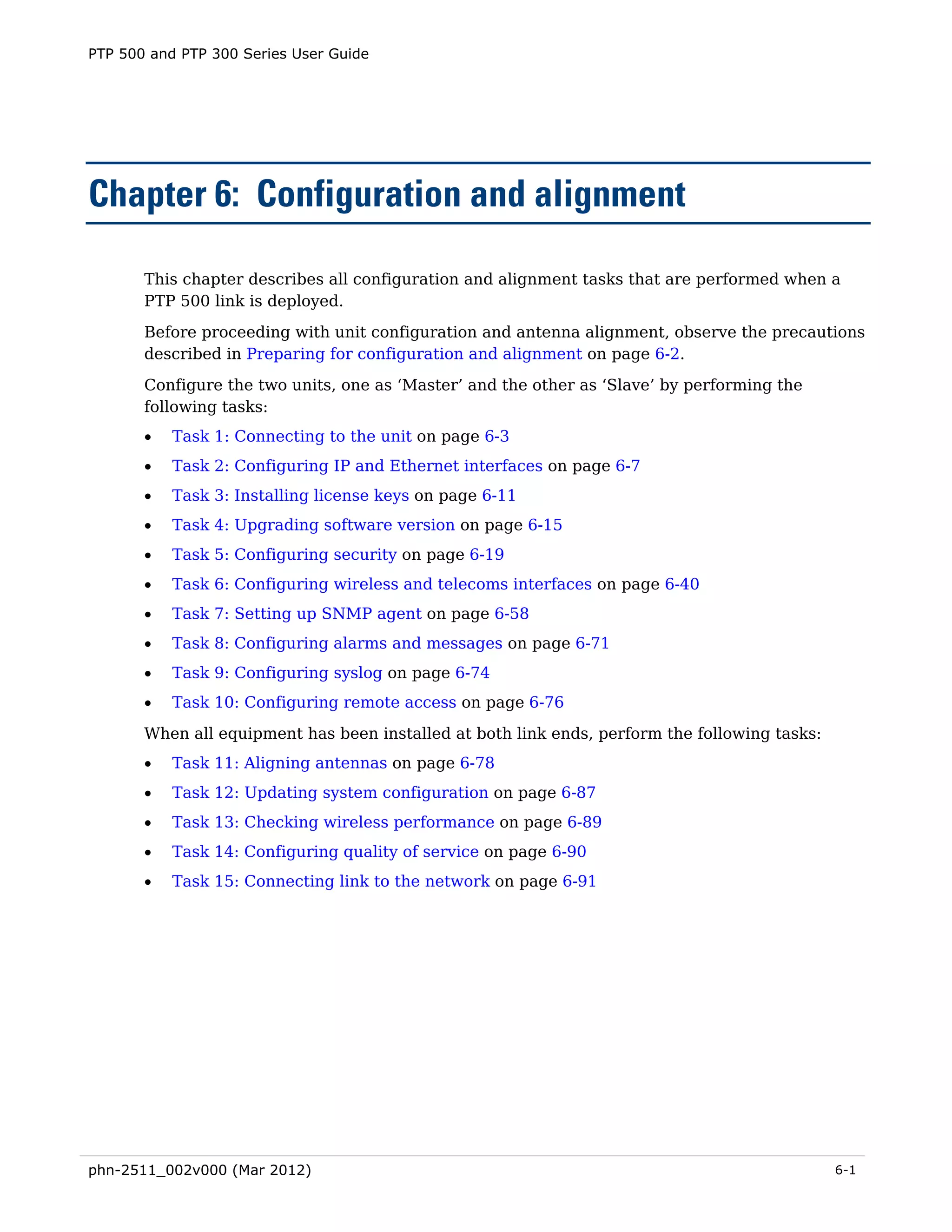 PTP 500 and PTP 300 Series User Guide




Chapter 6: Configuration and alignment

       This chapter describes all configuration and alignment tasks that are performed when a
       PTP 500 link is deployed.
       Before proceeding with unit configuration and antenna alignment, observe the precautions
       described in Preparing for configuration and alignment on page 6-2.

       Configure the two units, one as ‘Master’ and the other as ‘Slave’ by performing the
       following tasks:
       •   Task 1: Connecting to the unit on page 6-3
       •   Task 2: Configuring IP and Ethernet interfaces on page 6-7
       •   Task 3: Installing license keys on page 6-11
       •   Task 4: Upgrading software version on page 6-15
       •   Task 5: Configuring security on page 6-19
       •   Task 6: Configuring wireless and telecoms interfaces on page 6-40
       •   Task 7: Setting up SNMP agent on page 6-58
       •   Task 8: Configuring alarms and messages on page 6-71
       •   Task 9: Configuring syslog on page 6-74
       •   Task 10: Configuring remote access on page 6-76

       When all equipment has been installed at both link ends, perform the following tasks:
       •   Task 11: Aligning antennas on page 6-78
       •   Task 12: Updating system configuration on page 6-87
       •   Task 13: Checking wireless performance on page 6-89
       •   Task 14: Configuring quality of service on page 6-90
       •   Task 15: Connecting link to the network on page 6-91




phn-2511_002v000 (Mar 2012)                                                                    6-1
 