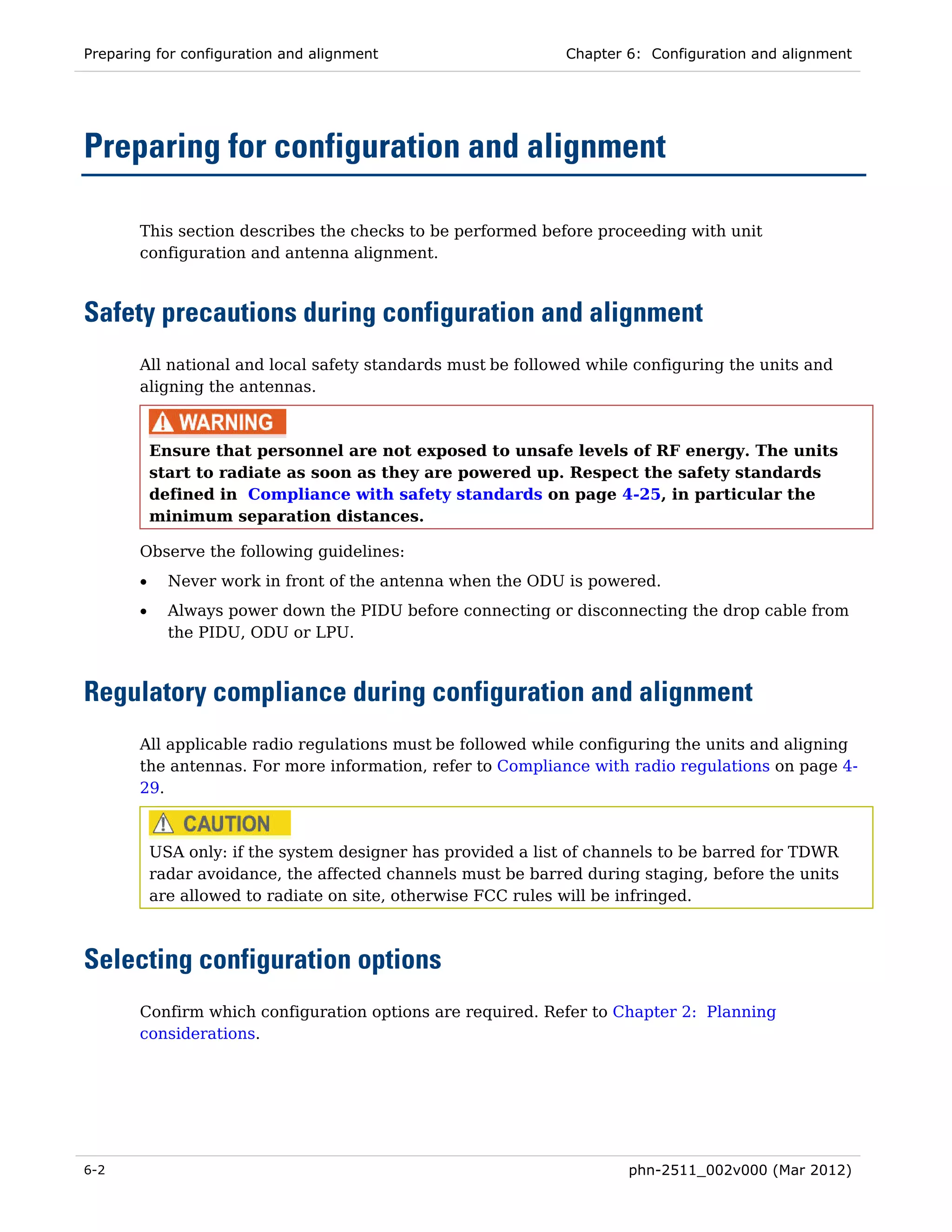 Preparing for configuration and alignment                     Chapter 6: Configuration and alignment




Preparing for configuration and alignment

       This section describes the checks to be performed before proceeding with unit
       configuration and antenna alignment.



Safety precautions during configuration and alignment
       All national and local safety standards must be followed while configuring the units and
       aligning the antennas.



           Ensure that personnel are not exposed to unsafe levels of RF energy. The units
           start to radiate as soon as they are powered up. Respect the safety standards
           defined in Compliance with safety standards on page 4-25, in particular the
           minimum separation distances.

       Observe the following guidelines:
       •     Never work in front of the antenna when the ODU is powered.
       •     Always power down the PIDU before connecting or disconnecting the drop cable from
             the PIDU, ODU or LPU.



Regulatory compliance during configuration and alignment
       All applicable radio regulations must be followed while configuring the units and aligning
       the antennas. For more information, refer to Compliance with radio regulations on page 4-
       29.



           USA only: if the system designer has provided a list of channels to be barred for TDWR
           radar avoidance, the affected channels must be barred during staging, before the units
           are allowed to radiate on site, otherwise FCC rules will be infringed.



Selecting configuration options
       Confirm which configuration options are required. Refer to Chapter 2: Planning
       considerations.




6-2                                                                   phn-2511_002v000 (Mar 2012)
 