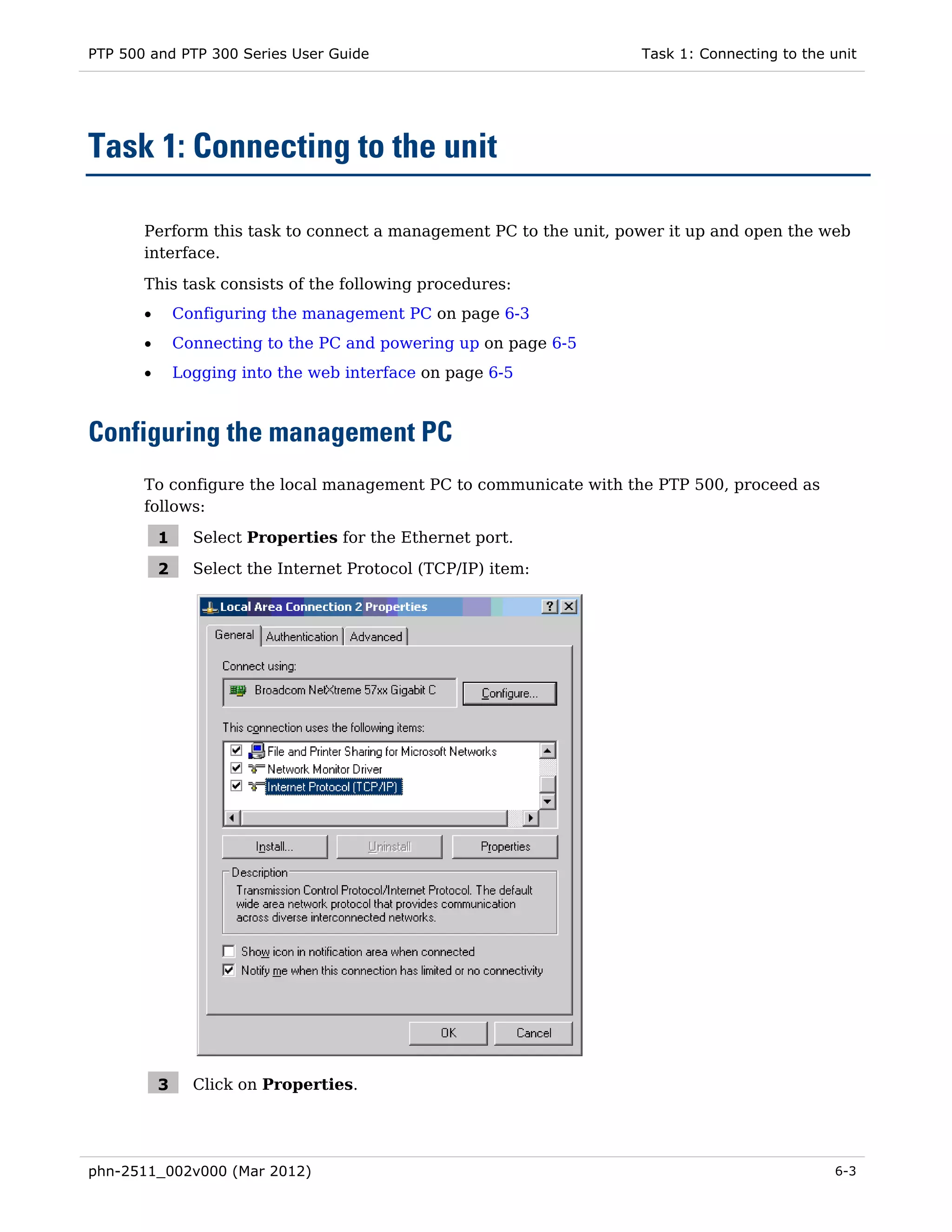 PTP 500 and PTP 300 Series User Guide                              Task 1: Connecting to the unit




Task 1: Connecting to the unit

       Perform this task to connect a management PC to the unit, power it up and open the web
       interface.

       This task consists of the following procedures:
       •       Configuring the management PC on page 6-3
       •       Connecting to the PC and powering up on page 6-5
       •       Logging into the web interface on page 6-5



Configuring the management PC
       To configure the local management PC to communicate with the PTP 500, proceed as
       follows:

           1     Select Properties for the Ethernet port.

           2     Select the Internet Protocol (TCP/IP) item:




           3     Click on Properties.




phn-2511_002v000 (Mar 2012)                                                                  6-3
 