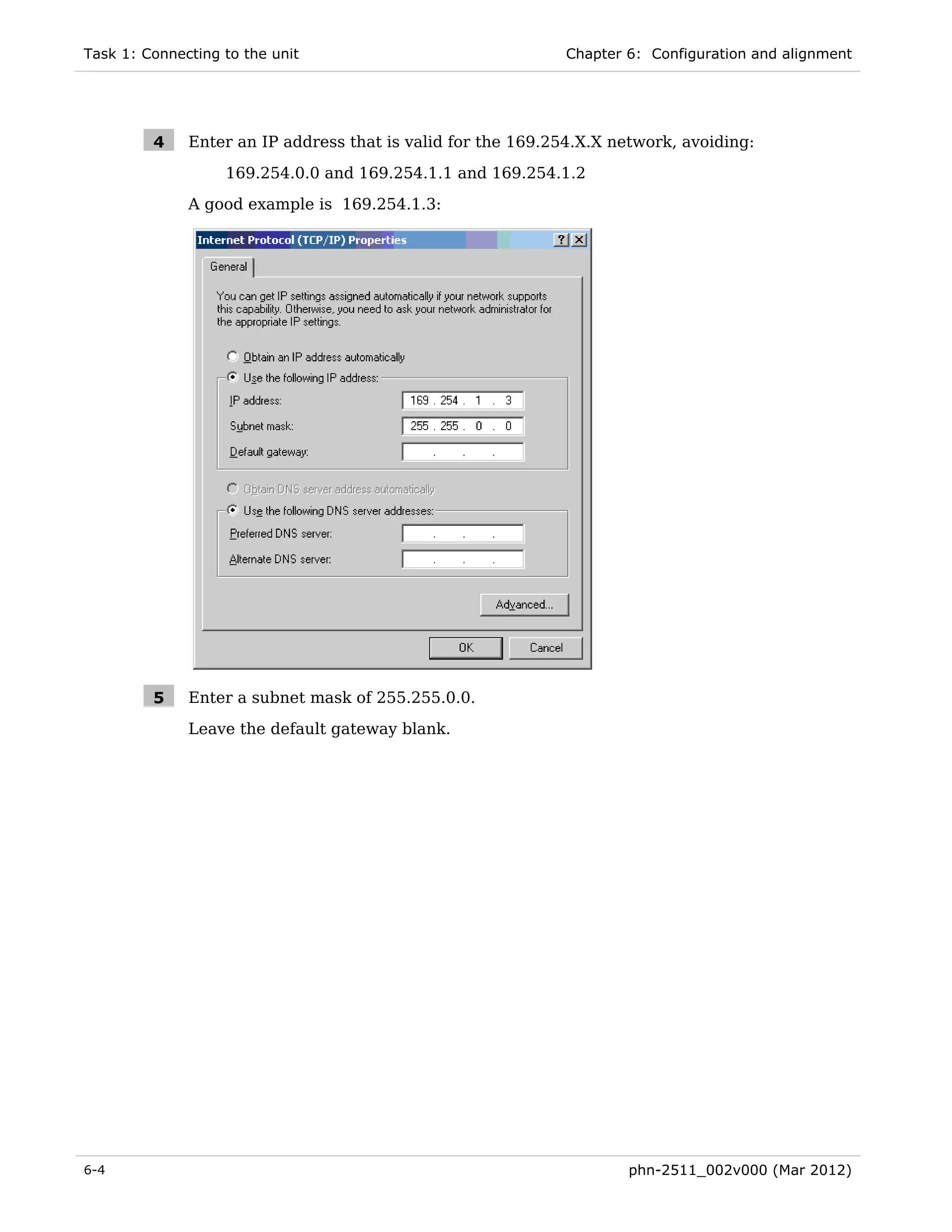 Task 1: Connecting to the unit                                Chapter 6: Configuration and alignment




         4    Enter an IP address that is valid for the 169.254.X.X network, avoiding:

                   169.254.0.0 and 169.254.1.1 and 169.254.1.2
              A good example is 169.254.1.3:




         5    Enter a subnet mask of 255.255.0.0.
              Leave the default gateway blank.




6-4                                                                   phn-2511_002v000 (Mar 2012)
 