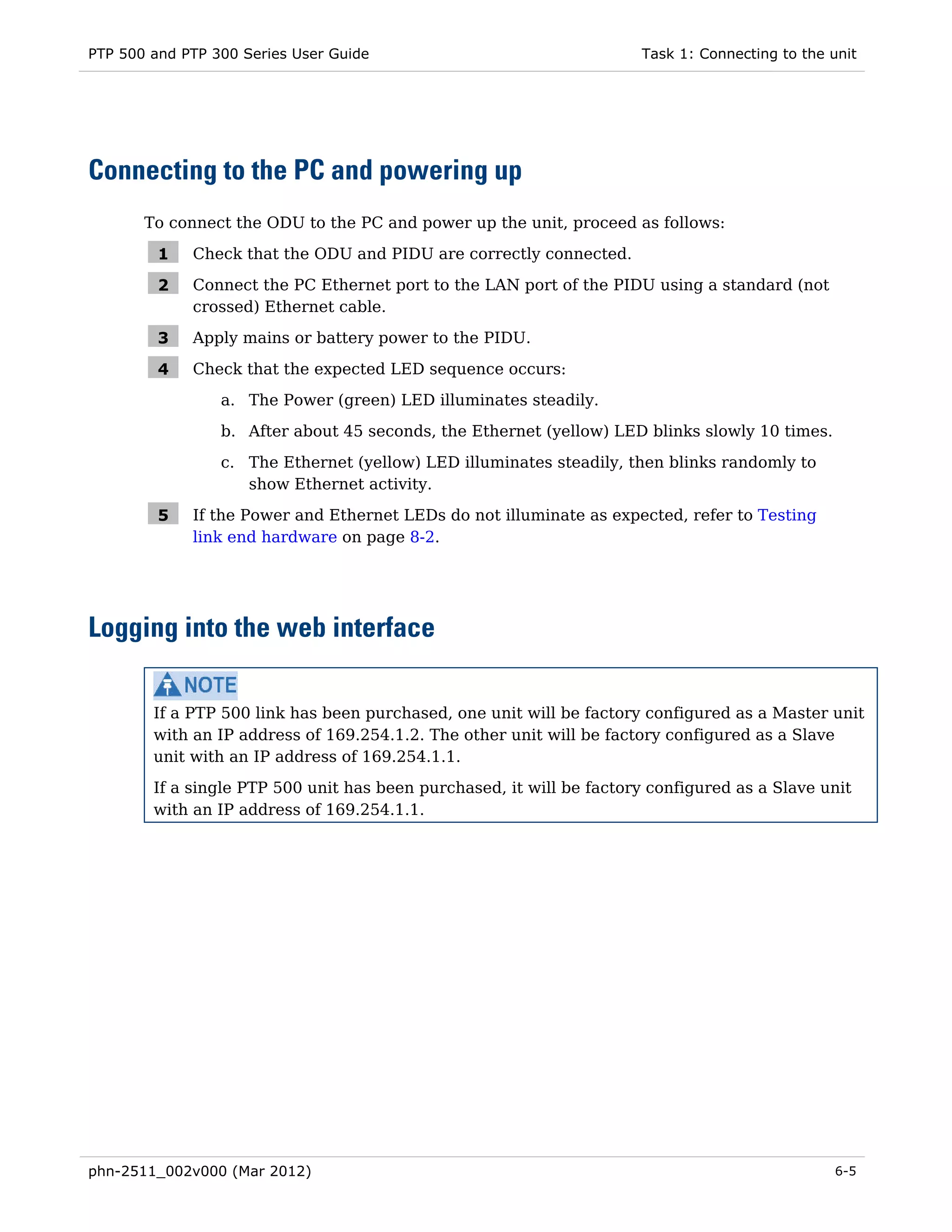 PTP 500 and PTP 300 Series User Guide                                 Task 1: Connecting to the unit




Connecting to the PC and powering up
       To connect the ODU to the PC and power up the unit, proceed as follows:

         1   Check that the ODU and PIDU are correctly connected.

         2   Connect the PC Ethernet port to the LAN port of the PIDU using a standard (not
             crossed) Ethernet cable.

         3   Apply mains or battery power to the PIDU.

         4   Check that the expected LED sequence occurs:
                 a. The Power (green) LED illuminates steadily.
                 b. After about 45 seconds, the Ethernet (yellow) LED blinks slowly 10 times.
                 c. The Ethernet (yellow) LED illuminates steadily, then blinks randomly to
                    show Ethernet activity.

         5   If the Power and Ethernet LEDs do not illuminate as expected, refer to Testing
             link end hardware on page 8-2.




Logging into the web interface

        If a PTP 500 link has been purchased, one unit will be factory configured as a Master unit
        with an IP address of 169.254.1.2. The other unit will be factory configured as a Slave
        unit with an IP address of 169.254.1.1.
        If a single PTP 500 unit has been purchased, it will be factory configured as a Slave unit
        with an IP address of 169.254.1.1.




phn-2511_002v000 (Mar 2012)                                                                     6-5
 