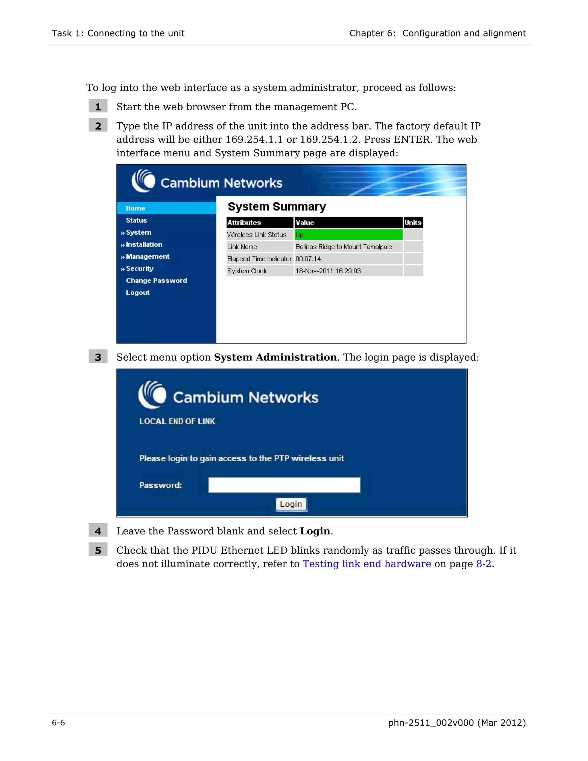 Task 1: Connecting to the unit                                Chapter 6: Configuration and alignment




       To log into the web interface as a system administrator, proceed as follows:

         1    Start the web browser from the management PC.

         2    Type the IP address of the unit into the address bar. The factory default IP
              address will be either 169.254.1.1 or 169.254.1.2. Press ENTER. The web
              interface menu and System Summary page are displayed:




         3    Select menu option System Administration. The login page is displayed:




         4    Leave the Password blank and select Login.

         5    Check that the PIDU Ethernet LED blinks randomly as traffic passes through. If it
              does not illuminate correctly, refer to Testing link end hardware on page 8-2.




6-6                                                                   phn-2511_002v000 (Mar 2012)
 
