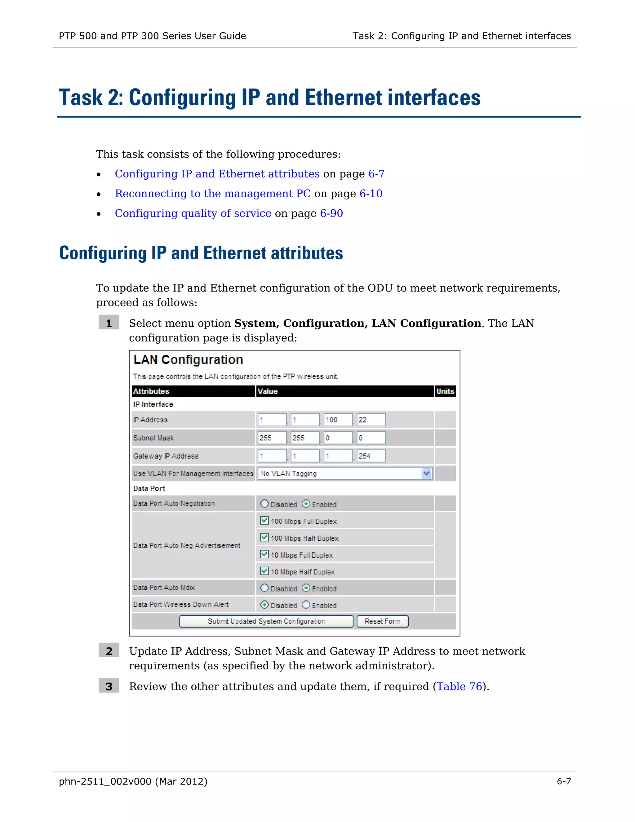 PTP 500 and PTP 300 Series User Guide                        Task 2: Configuring IP and Ethernet interfaces




Task 2: Configuring IP and Ethernet interfaces

       This task consists of the following procedures:
       •       Configuring IP and Ethernet attributes on page 6-7
       •       Reconnecting to the management PC on page 6-10
       •       Configuring quality of service on page 6-90



Configuring IP and Ethernet attributes
       To update the IP and Ethernet configuration of the ODU to meet network requirements,
       proceed as follows:

           1     Select menu option System, Configuration, LAN Configuration. The LAN
                 configuration page is displayed:




           2     Update IP Address, Subnet Mask and Gateway IP Address to meet network
                 requirements (as specified by the network administrator).

           3     Review the other attributes and update them, if required (Table 76).




phn-2511_002v000 (Mar 2012)                                                                            6-7
 