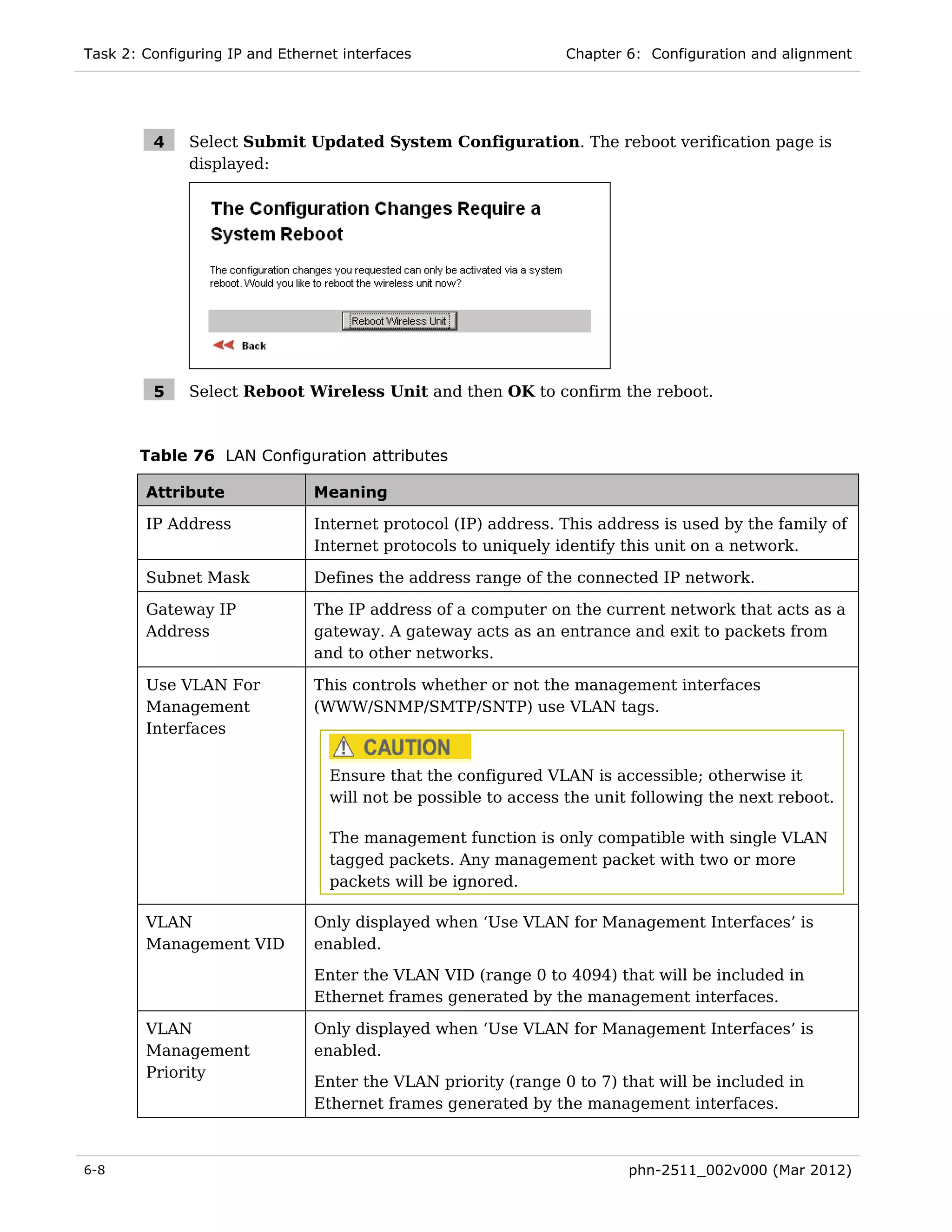 Task 2: Configuring IP and Ethernet interfaces                  Chapter 6: Configuration and alignment




         4    Select Submit Updated System Configuration. The reboot verification page is
              displayed:




         5    Select Reboot Wireless Unit and then OK to confirm the reboot.



       Table 76 LAN Configuration attributes

        Attribute               Meaning

        IP Address              Internet protocol (IP) address. This address is used by the family of
                                Internet protocols to uniquely identify this unit on a network.

        Subnet Mask             Defines the address range of the connected IP network.

        Gateway IP              The IP address of a computer on the current network that acts as a
        Address                 gateway. A gateway acts as an entrance and exit to packets from
                                and to other networks.

        Use VLAN For            This controls whether or not the management interfaces
        Management              (WWW/SNMP/SMTP/SNTP) use VLAN tags.
        Interfaces


                                  Ensure that the configured VLAN is accessible; otherwise it
                                  will not be possible to access the unit following the next reboot.

                                  The management function is only compatible with single VLAN
                                  tagged packets. Any management packet with two or more
                                  packets will be ignored.

        VLAN                    Only displayed when ‘Use VLAN for Management Interfaces’ is
        Management VID          enabled.
                                Enter the VLAN VID (range 0 to 4094) that will be included in
                                Ethernet frames generated by the management interfaces.

        VLAN                    Only displayed when ‘Use VLAN for Management Interfaces’ is
        Management              enabled.
        Priority
                                Enter the VLAN priority (range 0 to 7) that will be included in
                                Ethernet frames generated by the management interfaces.



6-8                                                                      phn-2511_002v000 (Mar 2012)
 