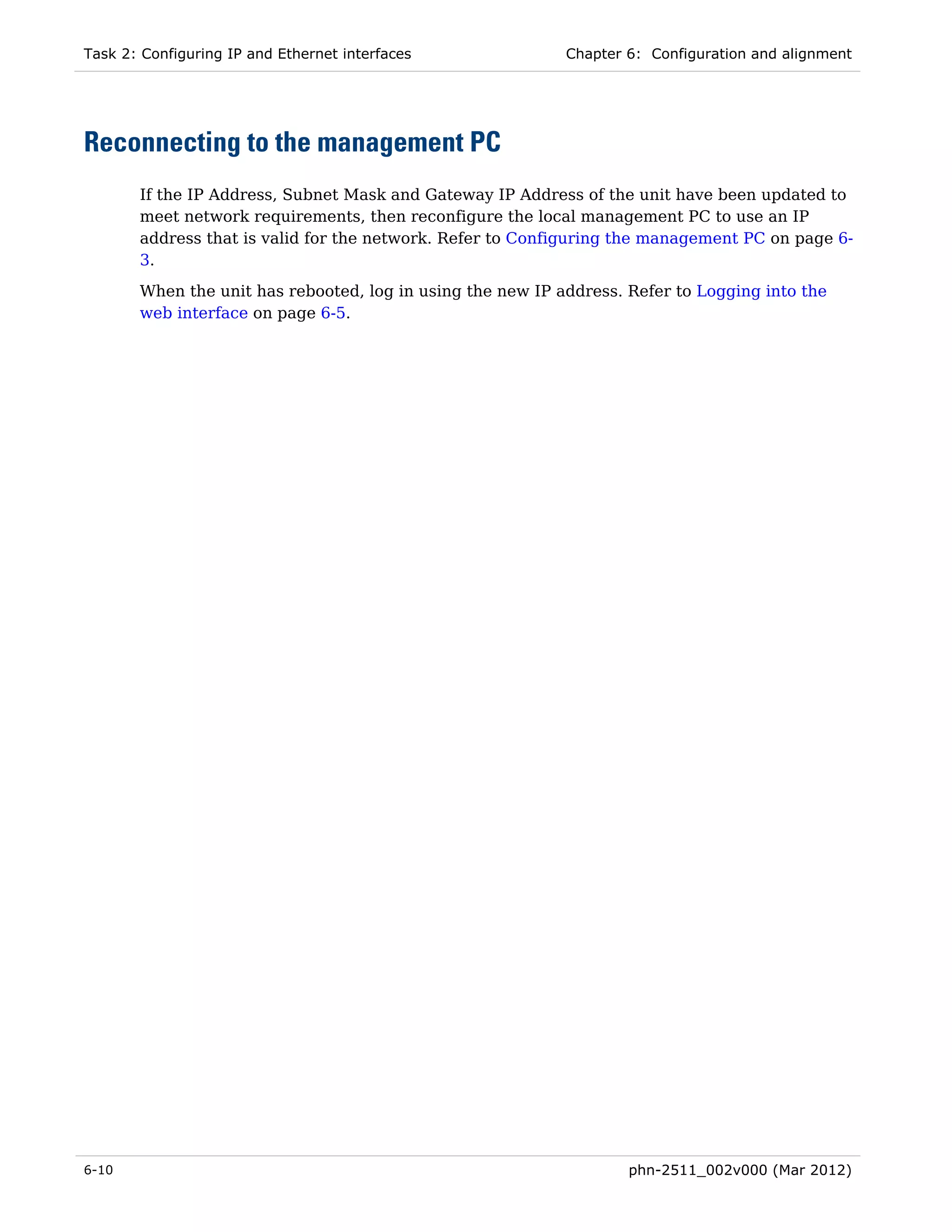 Task 2: Configuring IP and Ethernet interfaces              Chapter 6: Configuration and alignment




Reconnecting to the management PC
       If the IP Address, Subnet Mask and Gateway IP Address of the unit have been updated to
       meet network requirements, then reconfigure the local management PC to use an IP
       address that is valid for the network. Refer to Configuring the management PC on page 6-
       3.
       When the unit has rebooted, log in using the new IP address. Refer to Logging into the
       web interface on page 6-5.




6-10                                                                phn-2511_002v000 (Mar 2012)
 
