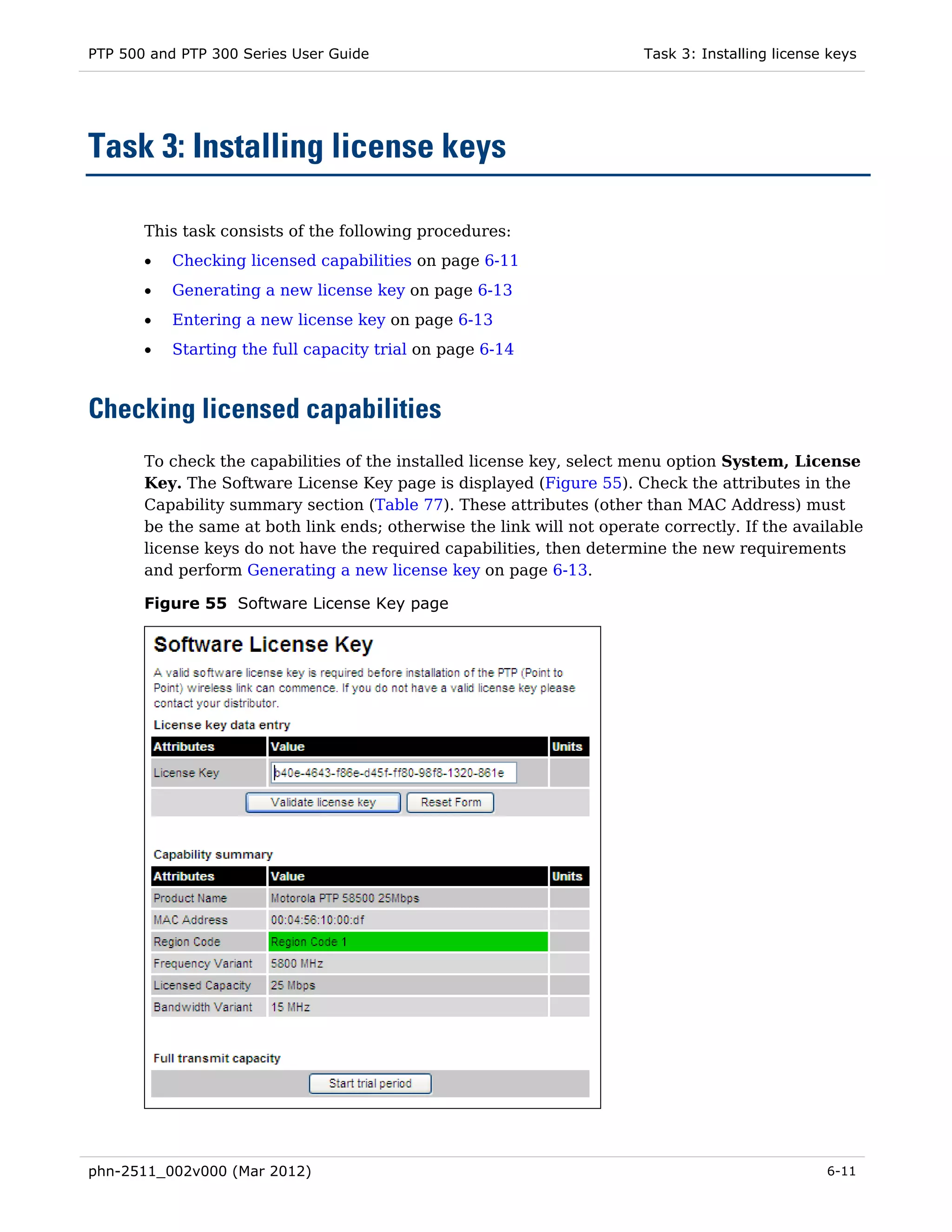 PTP 500 and PTP 300 Series User Guide                                   Task 3: Installing license keys




Task 3: Installing license keys

       This task consists of the following procedures:
       •   Checking licensed capabilities on page 6-11
       •   Generating a new license key on page 6-13
       •   Entering a new license key on page 6-13
       •   Starting the full capacity trial on page 6-14



Checking licensed capabilities
       To check the capabilities of the installed license key, select menu option System, License
       Key. The Software License Key page is displayed (Figure 55). Check the attributes in the
       Capability summary section (Table 77). These attributes (other than MAC Address) must
       be the same at both link ends; otherwise the link will not operate correctly. If the available
       license keys do not have the required capabilities, then determine the new requirements
       and perform Generating a new license key on page 6-13.

       Figure 55 Software License Key page




phn-2511_002v000 (Mar 2012)                                                                       6-11
 