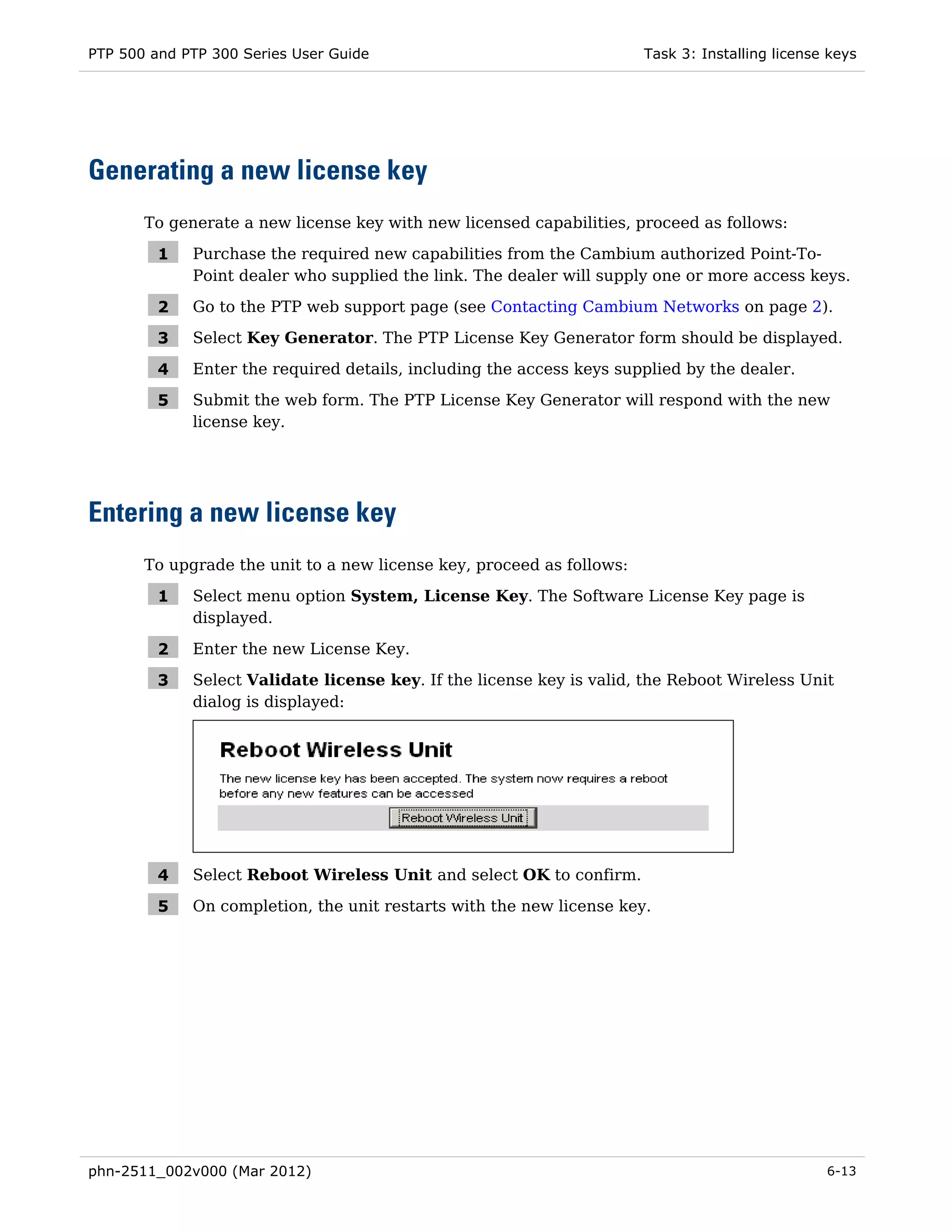 PTP 500 and PTP 300 Series User Guide                                  Task 3: Installing license keys




Generating a new license key
       To generate a new license key with new licensed capabilities, proceed as follows:

         1   Purchase the required new capabilities from the Cambium authorized Point-To-
             Point dealer who supplied the link. The dealer will supply one or more access keys.

         2   Go to the PTP web support page (see Contacting Cambium Networks on page 2).

         3   Select Key Generator. The PTP License Key Generator form should be displayed.

         4   Enter the required details, including the access keys supplied by the dealer.

         5   Submit the web form. The PTP License Key Generator will respond with the new
             license key.




Entering a new license key
       To upgrade the unit to a new license key, proceed as follows:

         1   Select menu option System, License Key. The Software License Key page is
             displayed.

         2   Enter the new License Key.

         3   Select Validate license key. If the license key is valid, the Reboot Wireless Unit
             dialog is displayed:




         4   Select Reboot Wireless Unit and select OK to confirm.

         5   On completion, the unit restarts with the new license key.




phn-2511_002v000 (Mar 2012)                                                                      6-13
 