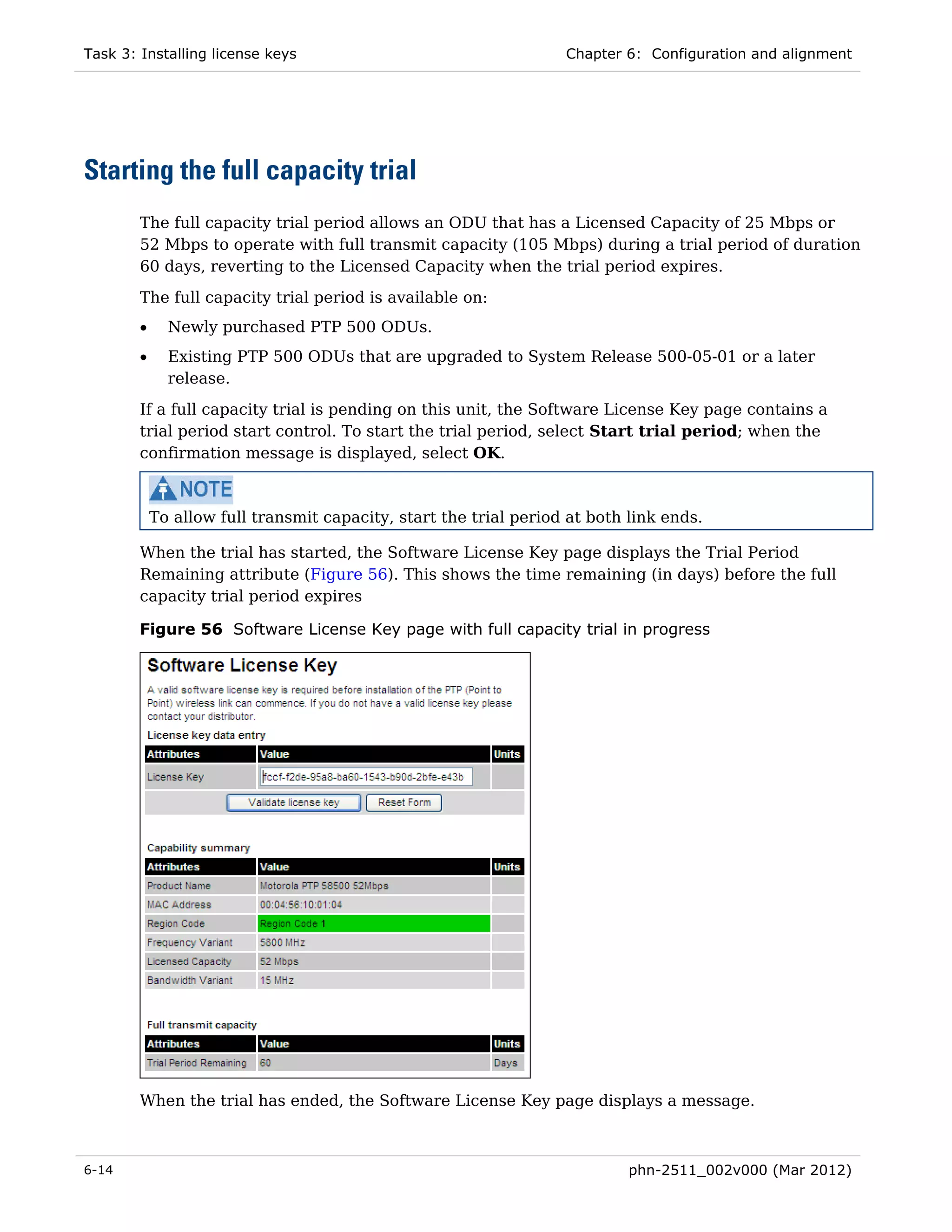Task 3: Installing license keys                                    Chapter 6: Configuration and alignment




Starting the full capacity trial
        The full capacity trial period allows an ODU that has a Licensed Capacity of 25 Mbps or
        52 Mbps to operate with full transmit capacity (105 Mbps) during a trial period of duration
        60 days, reverting to the Licensed Capacity when the trial period expires.
        The full capacity trial period is available on:
        •     Newly purchased PTP 500 ODUs.
        •     Existing PTP 500 ODUs that are upgraded to System Release 500-05-01 or a later
              release.
        If a full capacity trial is pending on this unit, the Software License Key page contains a
        trial period start control. To start the trial period, select Start trial period; when the
        confirmation message is displayed, select OK.



            To allow full transmit capacity, start the trial period at both link ends.

        When the trial has started, the Software License Key page displays the Trial Period
        Remaining attribute (Figure 56). This shows the time remaining (in days) before the full
        capacity trial period expires

        Figure 56 Software License Key page with full capacity trial in progress




        When the trial has ended, the Software License Key page displays a message.



6-14                                                                        phn-2511_002v000 (Mar 2012)
 