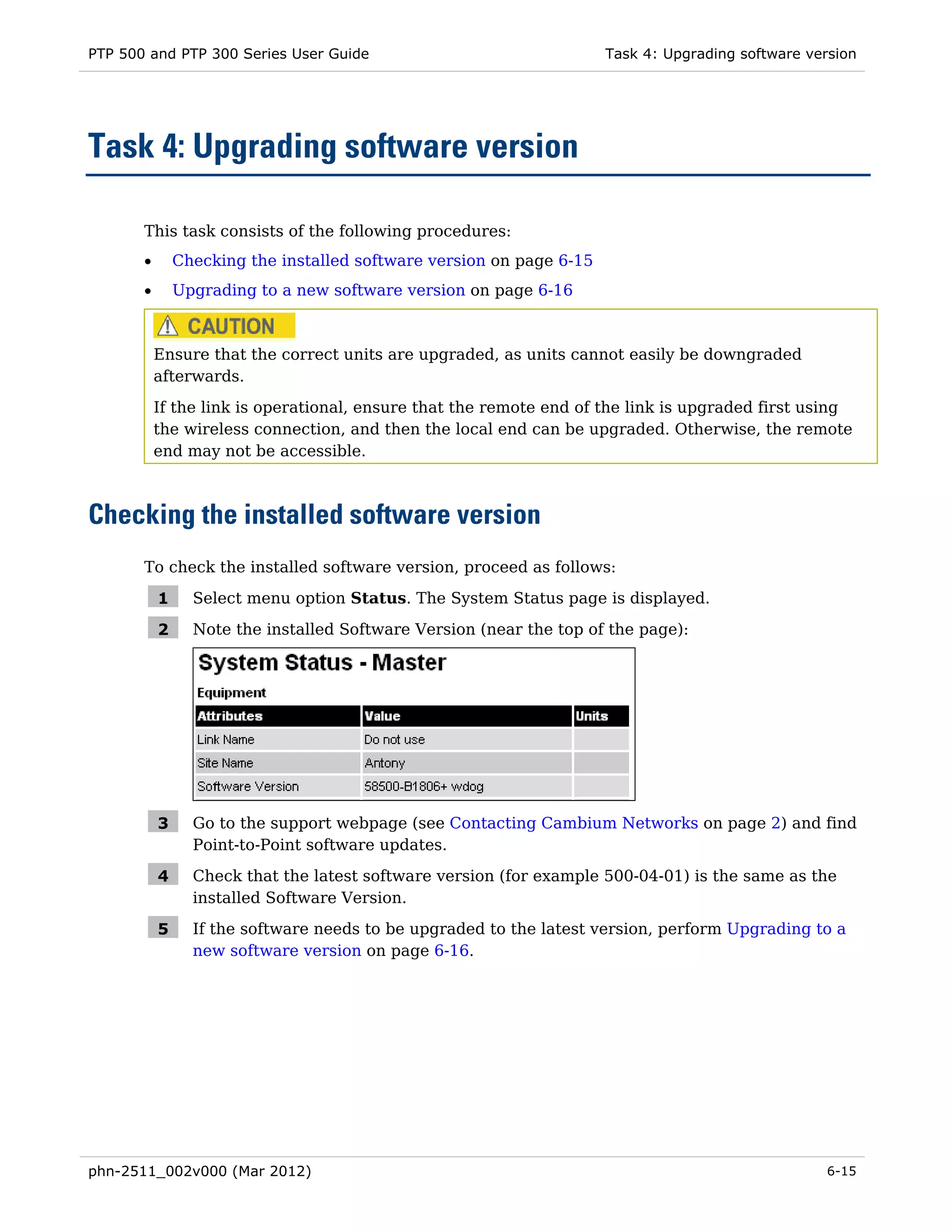 PTP 500 and PTP 300 Series User Guide                                 Task 4: Upgrading software version




Task 4: Upgrading software version

       This task consists of the following procedures:
       •       Checking the installed software version on page 6-15
       •       Upgrading to a new software version on page 6-16



           Ensure that the correct units are upgraded, as units cannot easily be downgraded
           afterwards.
           If the link is operational, ensure that the remote end of the link is upgraded first using
           the wireless connection, and then the local end can be upgraded. Otherwise, the remote
           end may not be accessible.



Checking the installed software version
       To check the installed software version, proceed as follows:

           1     Select menu option Status. The System Status page is displayed.

           2     Note the installed Software Version (near the top of the page):




           3     Go to the support webpage (see Contacting Cambium Networks on page 2) and find
                 Point-to-Point software updates.

           4     Check that the latest software version (for example 500-04-01) is the same as the
                 installed Software Version.

           5     If the software needs to be upgraded to the latest version, perform Upgrading to a
                 new software version on page 6-16.




phn-2511_002v000 (Mar 2012)                                                                        6-15
 