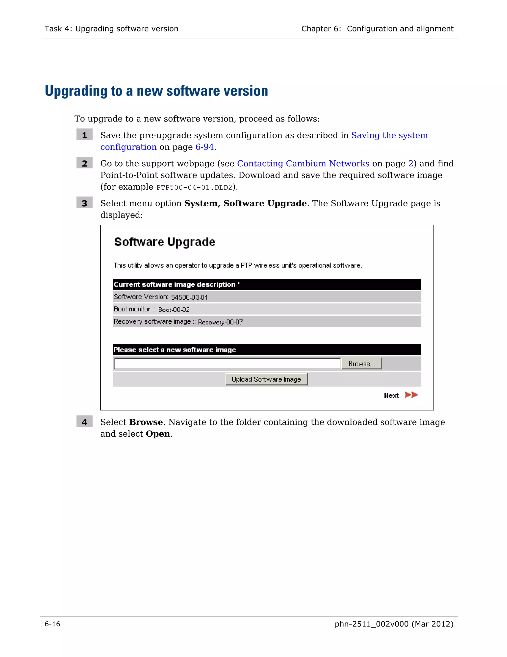 Task 4: Upgrading software version                          Chapter 6: Configuration and alignment




Upgrading to a new software version
       To upgrade to a new software version, proceed as follows:

         1    Save the pre-upgrade system configuration as described in Saving the system
              configuration on page 6-94.

         2    Go to the support webpage (see Contacting Cambium Networks on page 2) and find
              Point-to-Point software updates. Download and save the required software image
              (for example PTP500-04-01.DLD2).

         3    Select menu option System, Software Upgrade. The Software Upgrade page is
              displayed:




         4    Select Browse. Navigate to the folder containing the downloaded software image
              and select Open.




6-16                                                                phn-2511_002v000 (Mar 2012)
 