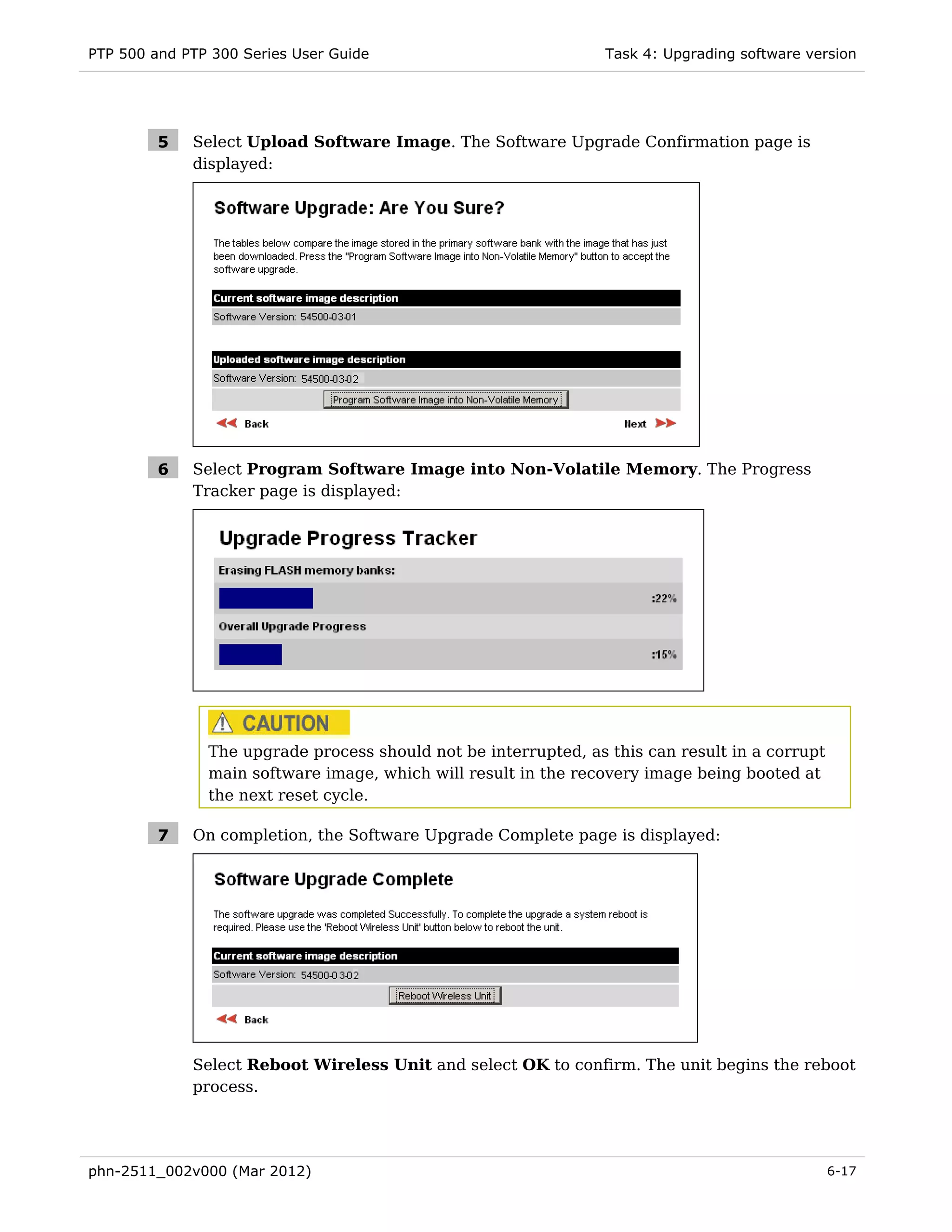 PTP 500 and PTP 300 Series User Guide                            Task 4: Upgrading software version




         5   Select Upload Software Image. The Software Upgrade Confirmation page is
             displayed:




         6   Select Program Software Image into Non-Volatile Memory. The Progress
             Tracker page is displayed:




               The upgrade process should not be interrupted, as this can result in a corrupt
               main software image, which will result in the recovery image being booted at
               the next reset cycle.

         7   On completion, the Software Upgrade Complete page is displayed:




             Select Reboot Wireless Unit and select OK to confirm. The unit begins the reboot
             process.




phn-2511_002v000 (Mar 2012)                                                                     6-17
 