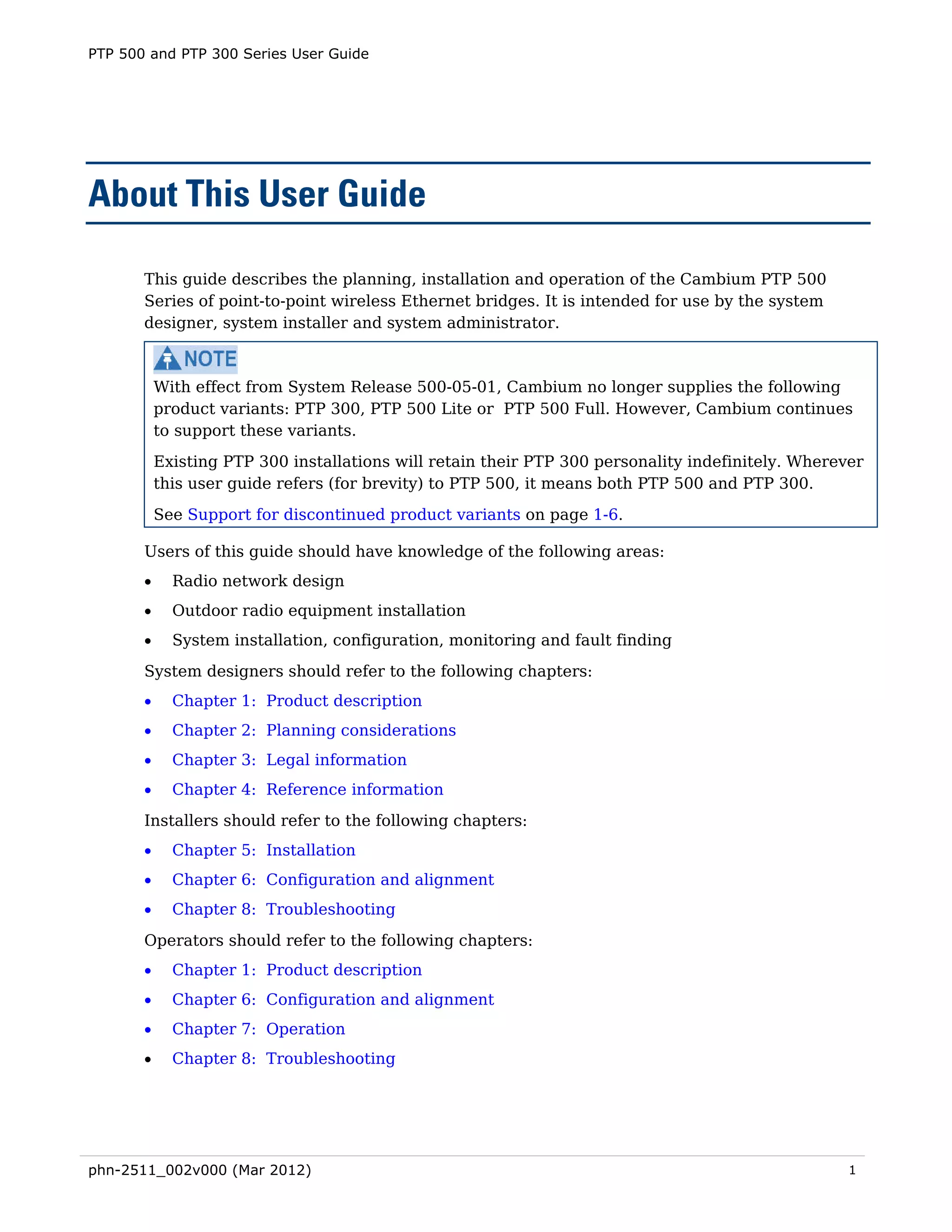 PTP 500 and PTP 300 Series User Guide




About This User Guide

       This guide describes the planning, installation and operation of the Cambium PTP 500
       Series of point-to-point wireless Ethernet bridges. It is intended for use by the system
       designer, system installer and system administrator.



           With effect from System Release 500-05-01, Cambium no longer supplies the following
           product variants: PTP 300, PTP 500 Lite or PTP 500 Full. However, Cambium continues
           to support these variants.
           Existing PTP 300 installations will retain their PTP 300 personality indefinitely. Wherever
           this user guide refers (for brevity) to PTP 500, it means both PTP 500 and PTP 300.

           See Support for discontinued product variants on page 1-6.

       Users of this guide should have knowledge of the following areas:
       •     Radio network design
       •     Outdoor radio equipment installation
       •     System installation, configuration, monitoring and fault finding
       System designers should refer to the following chapters:
       •     Chapter 1: Product description
       •     Chapter 2: Planning considerations
       •     Chapter 3: Legal information
       •     Chapter 4: Reference information
       Installers should refer to the following chapters:
       •     Chapter 5: Installation
       •     Chapter 6: Configuration and alignment
       •     Chapter 8: Troubleshooting
       Operators should refer to the following chapters:
       •     Chapter 1: Product description
       •     Chapter 6: Configuration and alignment
       •     Chapter 7: Operation
       •     Chapter 8: Troubleshooting




phn-2511_002v000 (Mar 2012)                                                                         1
 