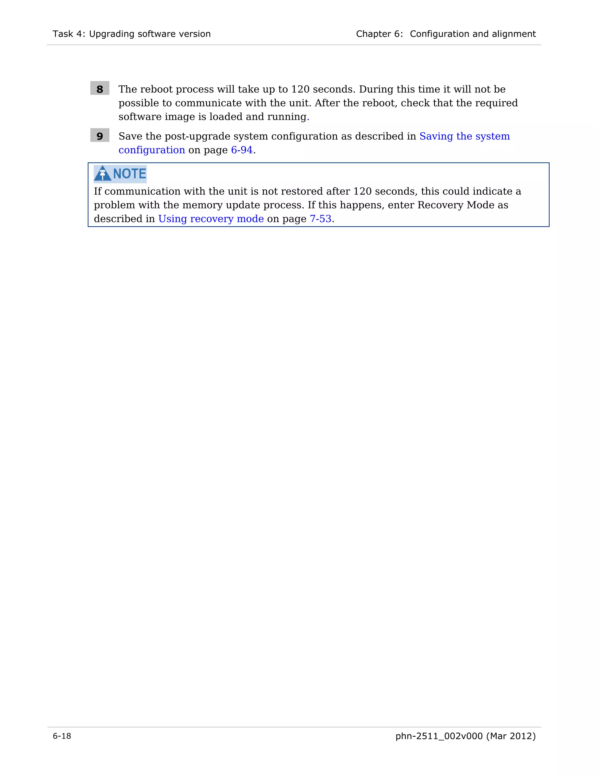 Task 4: Upgrading software version                           Chapter 6: Configuration and alignment




         8    The reboot process will take up to 120 seconds. During this time it will not be
              possible to communicate with the unit. After the reboot, check that the required
              software image is loaded and running.

         9    Save the post-upgrade system configuration as described in Saving the system
              configuration on page 6-94.



        If communication with the unit is not restored after 120 seconds, this could indicate a
        problem with the memory update process. If this happens, enter Recovery Mode as
        described in Using recovery mode on page 7-53.




6-18                                                                 phn-2511_002v000 (Mar 2012)
 
