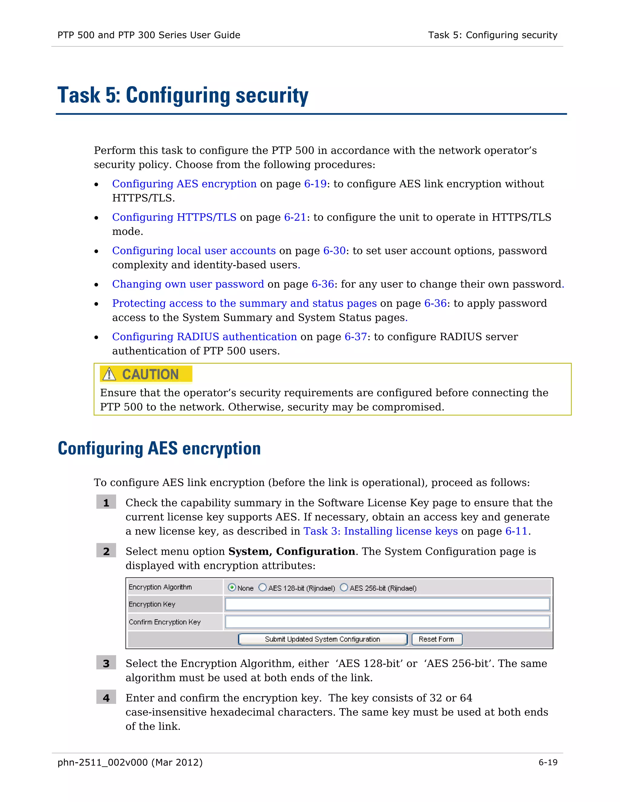 PTP 500 and PTP 300 Series User Guide                                      Task 5: Configuring security




Task 5: Configuring security

       Perform this task to configure the PTP 500 in accordance with the network operator’s
       security policy. Choose from the following procedures:
       •       Configuring AES encryption on page 6-19: to configure AES link encryption without
               HTTPS/TLS.
       •       Configuring HTTPS/TLS on page 6-21: to configure the unit to operate in HTTPS/TLS
               mode.
       •       Configuring local user accounts on page 6-30: to set user account options, password
               complexity and identity-based users.
       •       Changing own user password on page 6-36: for any user to change their own password.
       •       Protecting access to the summary and status pages on page 6-36: to apply password
               access to the System Summary and System Status pages.
       •       Configuring RADIUS authentication on page 6-37: to configure RADIUS server
               authentication of PTP 500 users.



           Ensure that the operator’s security requirements are configured before connecting the
           PTP 500 to the network. Otherwise, security may be compromised.



Configuring AES encryption
       To configure AES link encryption (before the link is operational), proceed as follows:

           1     Check the capability summary in the Software License Key page to ensure that the
                 current license key supports AES. If necessary, obtain an access key and generate
                 a new license key, as described in Task 3: Installing license keys on page 6-11.

           2     Select menu option System, Configuration. The System Configuration page is
                 displayed with encryption attributes:




           3     Select the Encryption Algorithm, either ‘AES 128-bit’ or ‘AES 256-bit’. The same
                 algorithm must be used at both ends of the link.

           4     Enter and confirm the encryption key. The key consists of 32 or 64
                 case-insensitive hexadecimal characters. The same key must be used at both ends
                 of the link.


phn-2511_002v000 (Mar 2012)                                                                       6-19
 