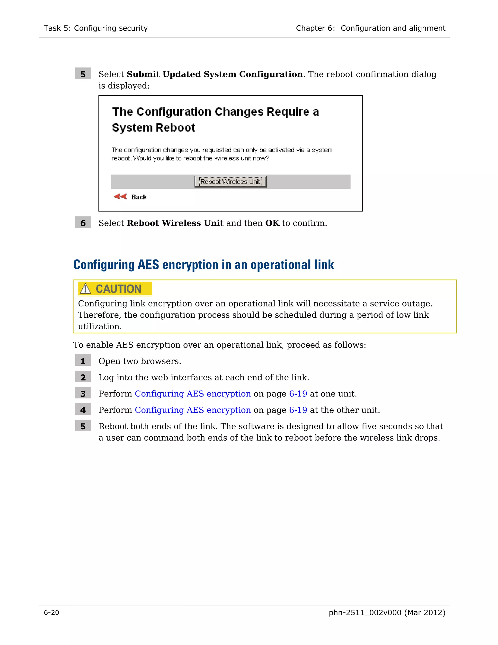 Task 5: Configuring security                                  Chapter 6: Configuration and alignment




         5    Select Submit Updated System Configuration. The reboot confirmation dialog
              is displayed:




         6    Select Reboot Wireless Unit and then OK to confirm.




       Configuring AES encryption in an operational link

         Configuring link encryption over an operational link will necessitate a service outage.
         Therefore, the configuration process should be scheduled during a period of low link
         utilization.

       To enable AES encryption over an operational link, proceed as follows:

         1    Open two browsers.

         2    Log into the web interfaces at each end of the link.

         3    Perform Configuring AES encryption on page 6-19 at one unit.

         4    Perform Configuring AES encryption on page 6-19 at the other unit.

         5    Reboot both ends of the link. The software is designed to allow five seconds so that
              a user can command both ends of the link to reboot before the wireless link drops.




6-20                                                                  phn-2511_002v000 (Mar 2012)
 