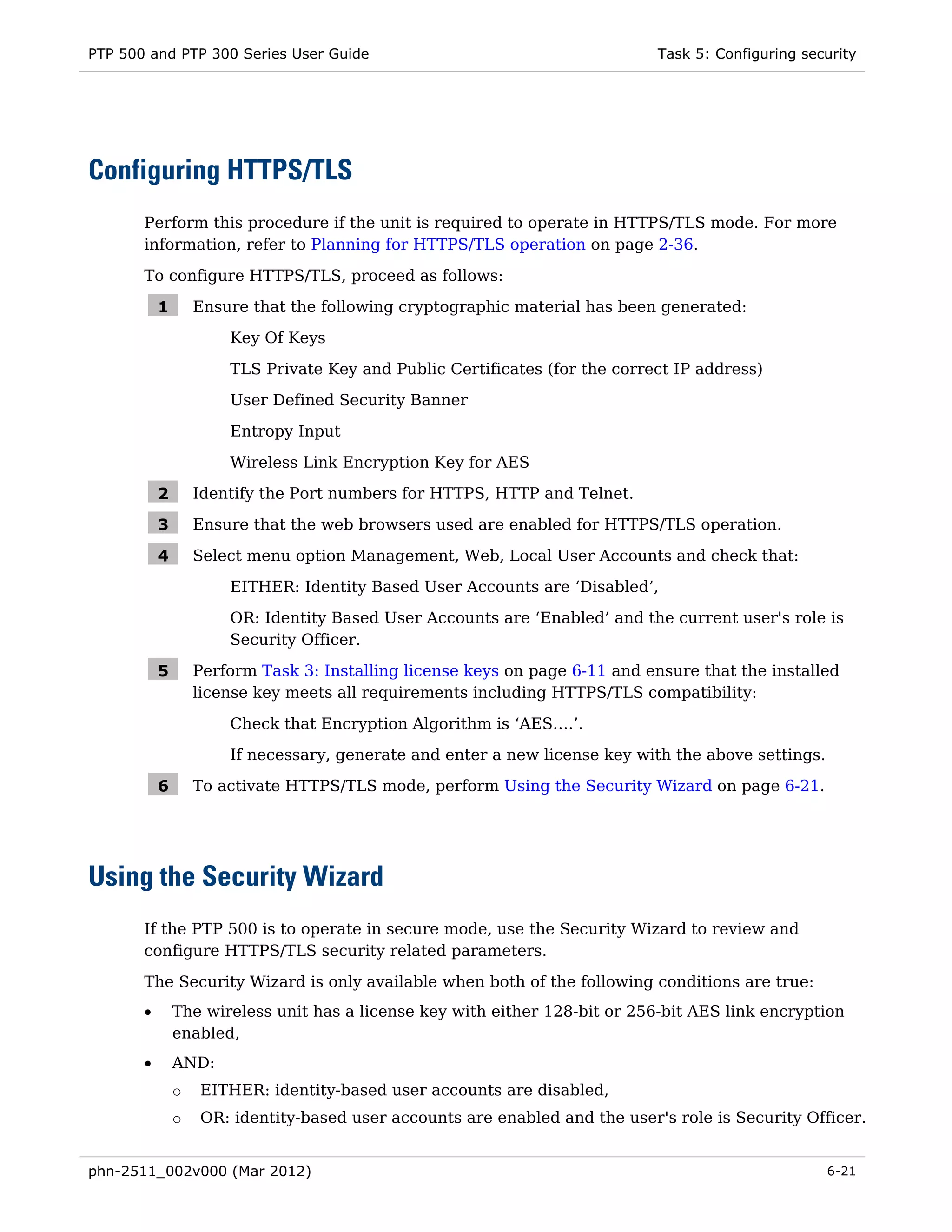 PTP 500 and PTP 300 Series User Guide                                        Task 5: Configuring security




Configuring HTTPS/TLS
       Perform this procedure if the unit is required to operate in HTTPS/TLS mode. For more
       information, refer to Planning for HTTPS/TLS operation on page 2-36.

       To configure HTTPS/TLS, proceed as follows:

           1       Ensure that the following cryptographic material has been generated:
                       Key Of Keys
                       TLS Private Key and Public Certificates (for the correct IP address)
                       User Defined Security Banner
                       Entropy Input
                       Wireless Link Encryption Key for AES

           2       Identify the Port numbers for HTTPS, HTTP and Telnet.

           3       Ensure that the web browsers used are enabled for HTTPS/TLS operation.

           4       Select menu option Management, Web, Local User Accounts and check that:
                       EITHER: Identity Based User Accounts are ‘Disabled’,
                       OR: Identity Based User Accounts are ‘Enabled’ and the current user's role is
                       Security Officer.

           5       Perform Task 3: Installing license keys on page 6-11 and ensure that the installed
                   license key meets all requirements including HTTPS/TLS compatibility:

                       Check that Encryption Algorithm is ‘AES….’.
                       If necessary, generate and enter a new license key with the above settings.

           6       To activate HTTPS/TLS mode, perform Using the Security Wizard on page 6-21.




Using the Security Wizard
       If the PTP 500 is to operate in secure mode, use the Security Wizard to review and
       configure HTTPS/TLS security related parameters.
       The Security Wizard is only available when both of the following conditions are true:
       •       The wireless unit has a license key with either 128-bit or 256-bit AES link encryption
               enabled,
       •       AND:
               o   EITHER: identity-based user accounts are disabled,
               o   OR: identity-based user accounts are enabled and the user's role is Security Officer.


phn-2511_002v000 (Mar 2012)                                                                          6-21
 