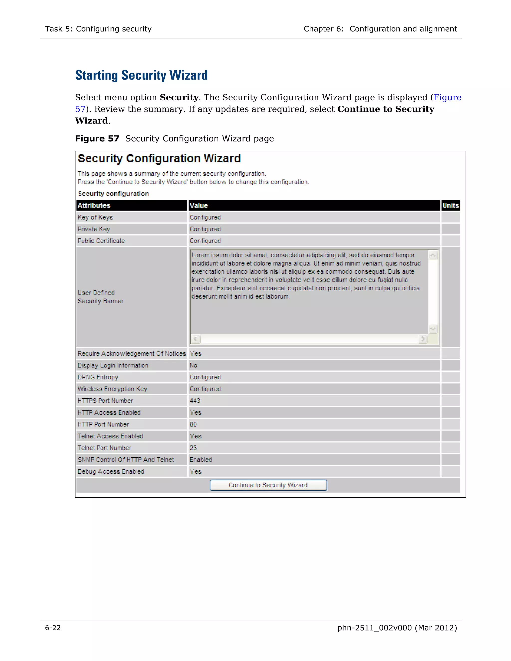 Task 5: Configuring security                               Chapter 6: Configuration and alignment




       Starting Security Wizard
       Select menu option Security. The Security Configuration Wizard page is displayed (Figure
       57). Review the summary. If any updates are required, select Continue to Security
       Wizard.

       Figure 57 Security Configuration Wizard page




6-22                                                               phn-2511_002v000 (Mar 2012)
 