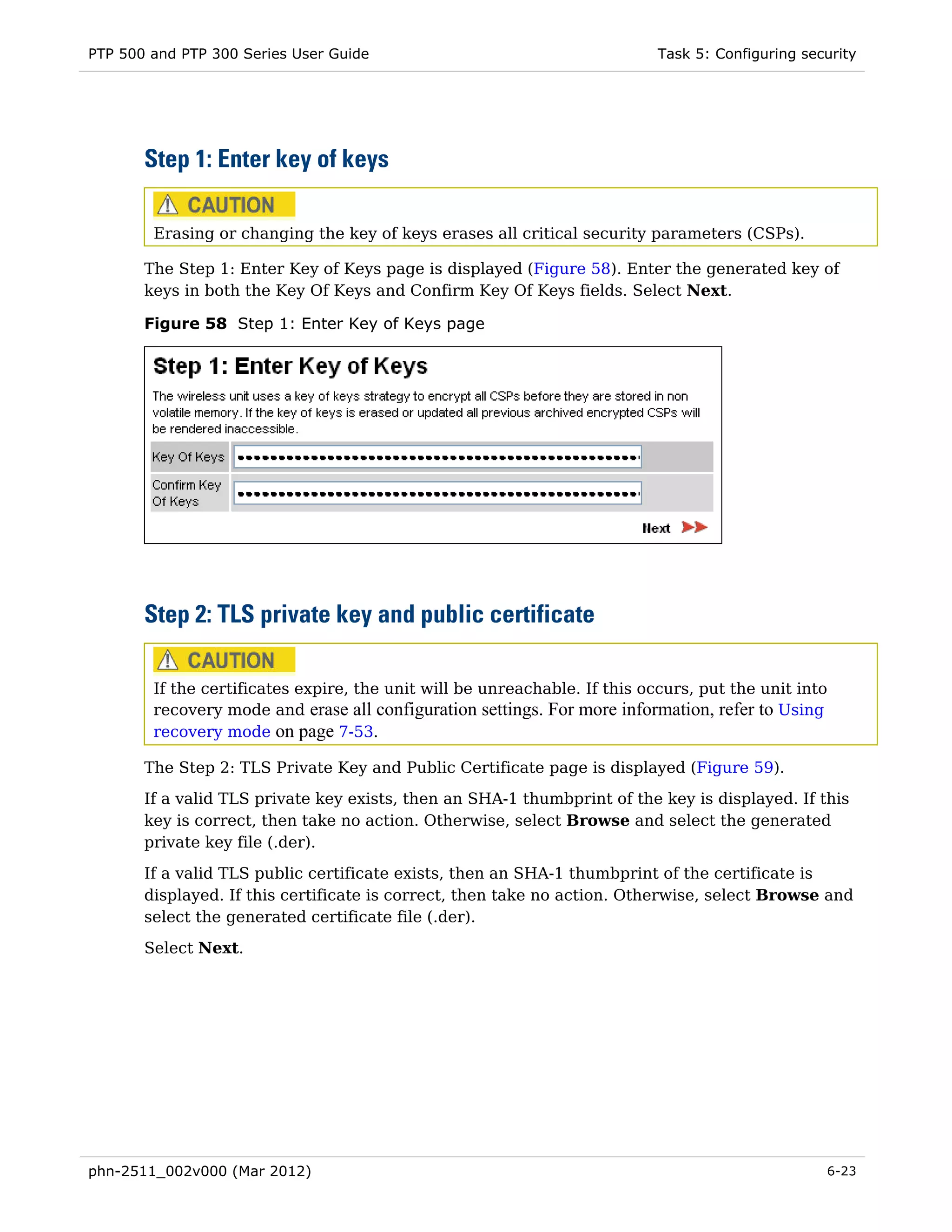 PTP 500 and PTP 300 Series User Guide                                       Task 5: Configuring security




       Step 1: Enter key of keys

        Erasing or changing the key of keys erases all critical security parameters (CSPs).

       The Step 1: Enter Key of Keys page is displayed (Figure 58). Enter the generated key of
       keys in both the Key Of Keys and Confirm Key Of Keys fields. Select Next.

       Figure 58 Step 1: Enter Key of Keys page




       Step 2: TLS private key and public certificate

        If the certificates expire, the unit will be unreachable. If this occurs, put the unit into
        recovery mode and erase all configuration settings. For more information, refer to Using
        recovery mode on page 7-53.

       The Step 2: TLS Private Key and Public Certificate page is displayed (Figure 59).
       If a valid TLS private key exists, then an SHA-1 thumbprint of the key is displayed. If this
       key is correct, then take no action. Otherwise, select Browse and select the generated
       private key file (.der).
       If a valid TLS public certificate exists, then an SHA-1 thumbprint of the certificate is
       displayed. If this certificate is correct, then take no action. Otherwise, select Browse and
       select the generated certificate file (.der).
       Select Next.




phn-2511_002v000 (Mar 2012)                                                                        6-23
 