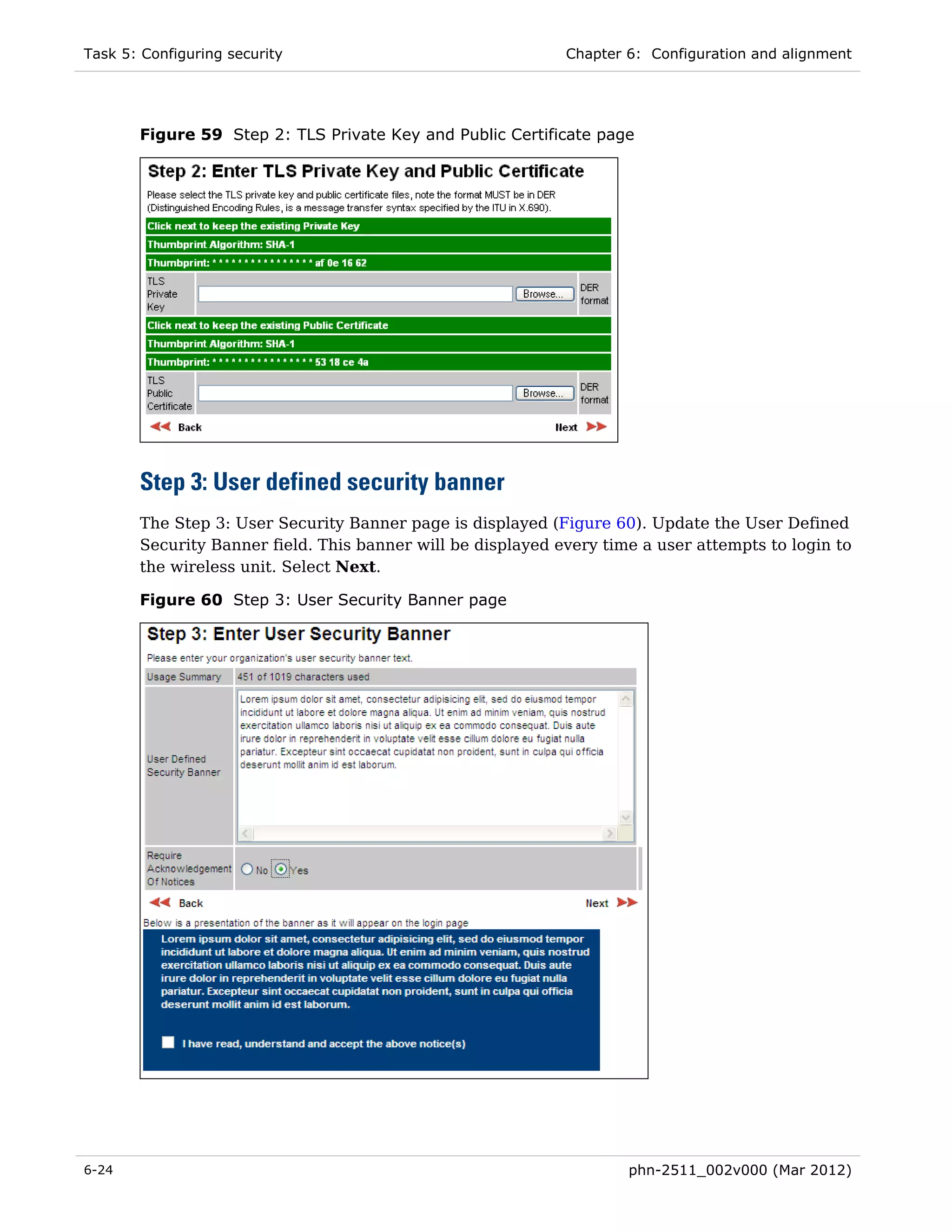 Task 5: Configuring security                                 Chapter 6: Configuration and alignment




       Figure 59 Step 2: TLS Private Key and Public Certificate page




       Step 3: User defined security banner
       The Step 3: User Security Banner page is displayed (Figure 60). Update the User Defined
       Security Banner field. This banner will be displayed every time a user attempts to login to
       the wireless unit. Select Next.

       Figure 60 Step 3: User Security Banner page




6-24                                                                 phn-2511_002v000 (Mar 2012)
 