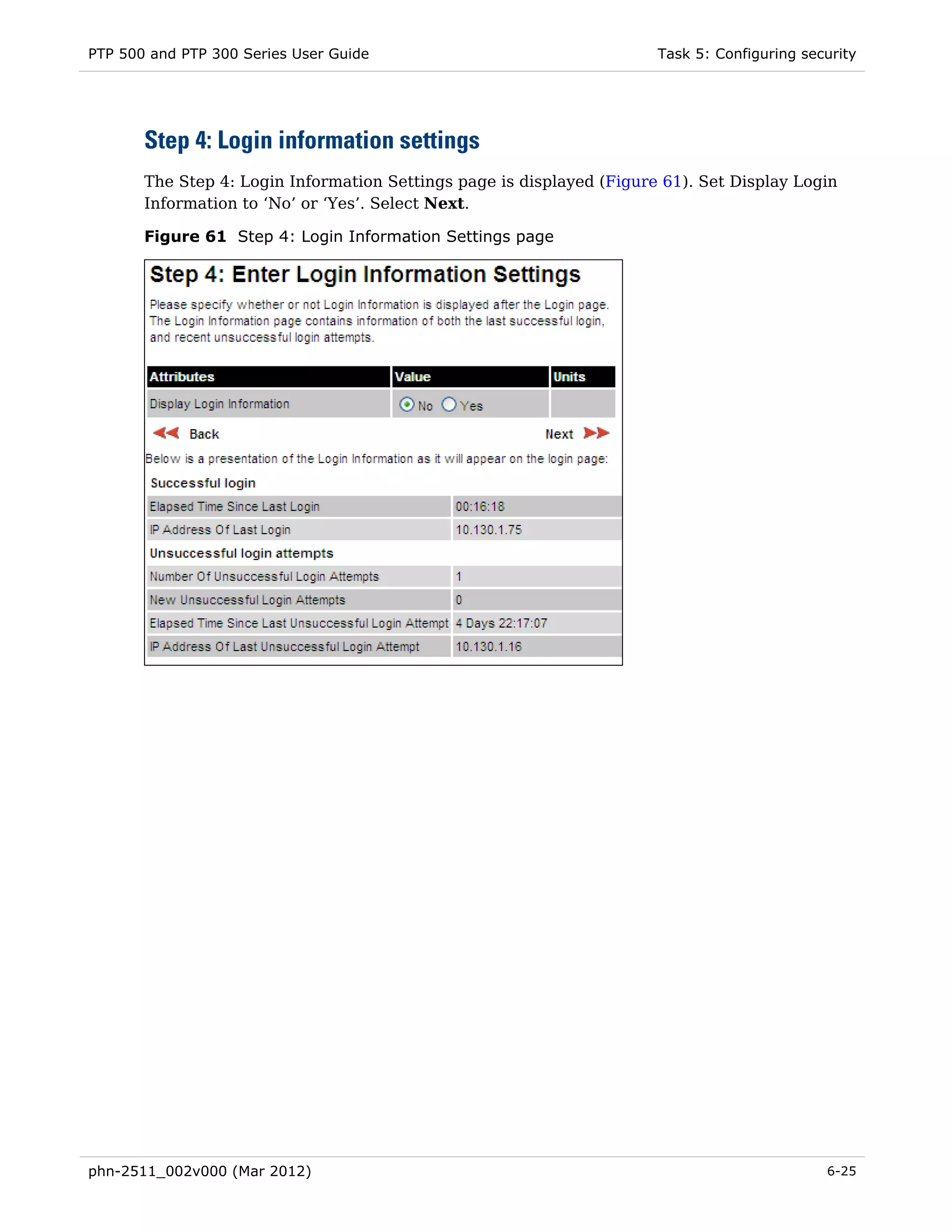 PTP 500 and PTP 300 Series User Guide                                  Task 5: Configuring security




       Step 4: Login information settings
       The Step 4: Login Information Settings page is displayed (Figure 61). Set Display Login
       Information to ‘No’ or ‘Yes’. Select Next.

       Figure 61 Step 4: Login Information Settings page




phn-2511_002v000 (Mar 2012)                                                                   6-25
 