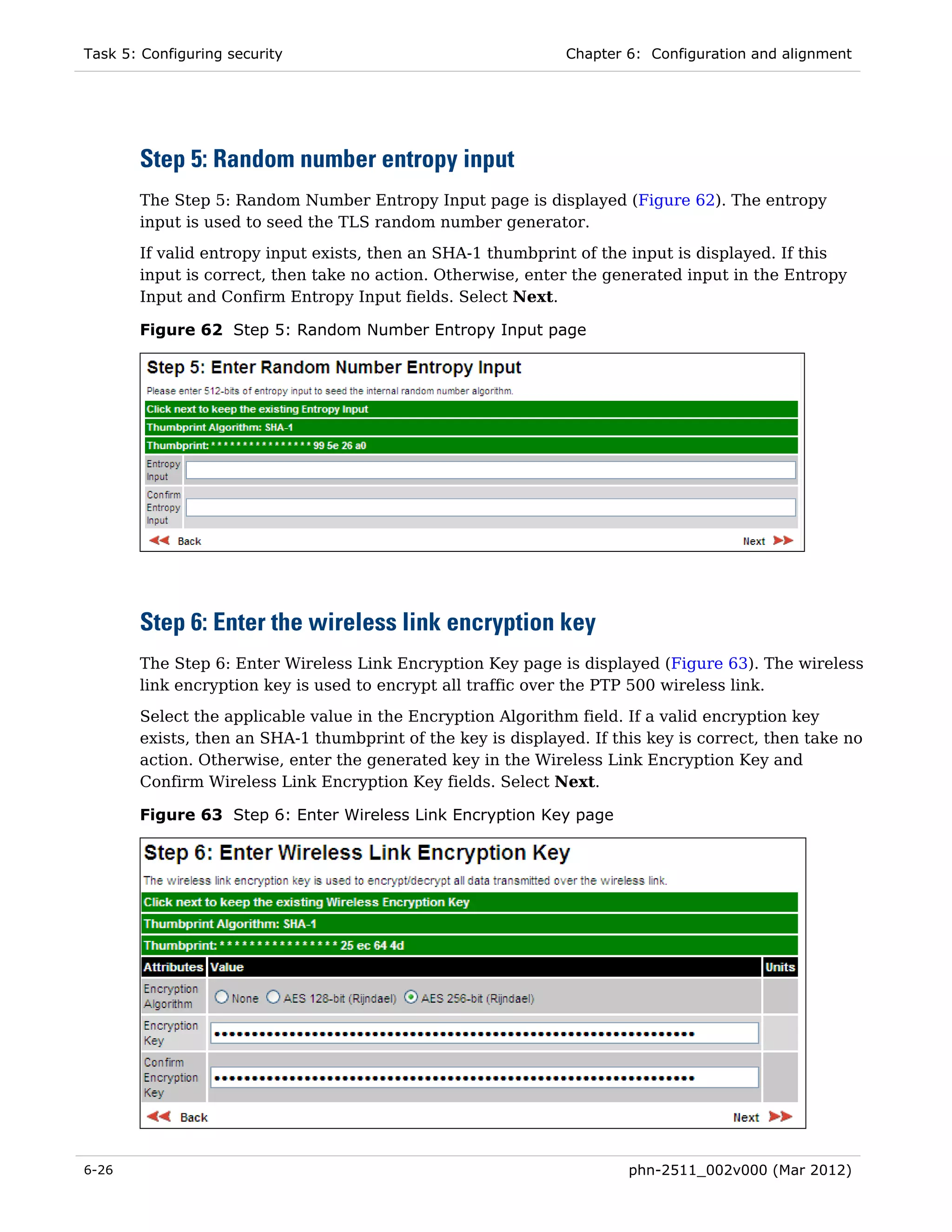 Task 5: Configuring security                                  Chapter 6: Configuration and alignment




       Step 5: Random number entropy input
       The Step 5: Random Number Entropy Input page is displayed (Figure 62). The entropy
       input is used to seed the TLS random number generator.
       If valid entropy input exists, then an SHA-1 thumbprint of the input is displayed. If this
       input is correct, then take no action. Otherwise, enter the generated input in the Entropy
       Input and Confirm Entropy Input fields. Select Next.

       Figure 62 Step 5: Random Number Entropy Input page




       Step 6: Enter the wireless link encryption key
       The Step 6: Enter Wireless Link Encryption Key page is displayed (Figure 63). The wireless
       link encryption key is used to encrypt all traffic over the PTP 500 wireless link.

       Select the applicable value in the Encryption Algorithm field. If a valid encryption key
       exists, then an SHA-1 thumbprint of the key is displayed. If this key is correct, then take no
       action. Otherwise, enter the generated key in the Wireless Link Encryption Key and
       Confirm Wireless Link Encryption Key fields. Select Next.

       Figure 63 Step 6: Enter Wireless Link Encryption Key page




6-26                                                                  phn-2511_002v000 (Mar 2012)
 