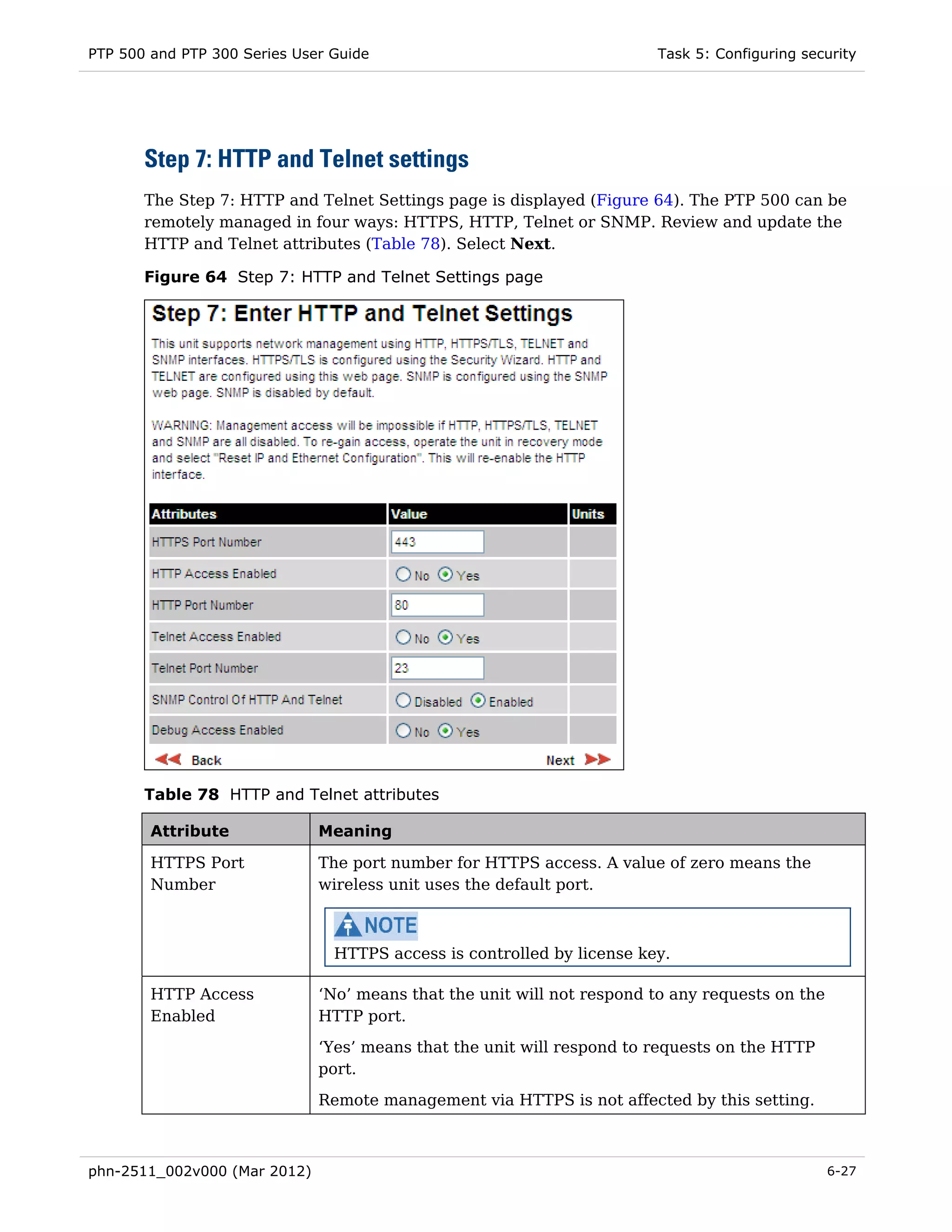 PTP 500 and PTP 300 Series User Guide                                   Task 5: Configuring security




       Step 7: HTTP and Telnet settings
       The Step 7: HTTP and Telnet Settings page is displayed (Figure 64). The PTP 500 can be
       remotely managed in four ways: HTTPS, HTTP, Telnet or SNMP. Review and update the
       HTTP and Telnet attributes (Table 78). Select Next.

       Figure 64 Step 7: HTTP and Telnet Settings page




       Table 78 HTTP and Telnet attributes

        Attribute             Meaning

        HTTPS Port            The port number for HTTPS access. A value of zero means the
        Number                wireless unit uses the default port.



                                HTTPS access is controlled by license key.

        HTTP Access           ‘No’ means that the unit will not respond to any requests on the
        Enabled               HTTP port.
                              ‘Yes’ means that the unit will respond to requests on the HTTP
                              port.
                              Remote management via HTTPS is not affected by this setting.



phn-2511_002v000 (Mar 2012)                                                                      6-27
 
