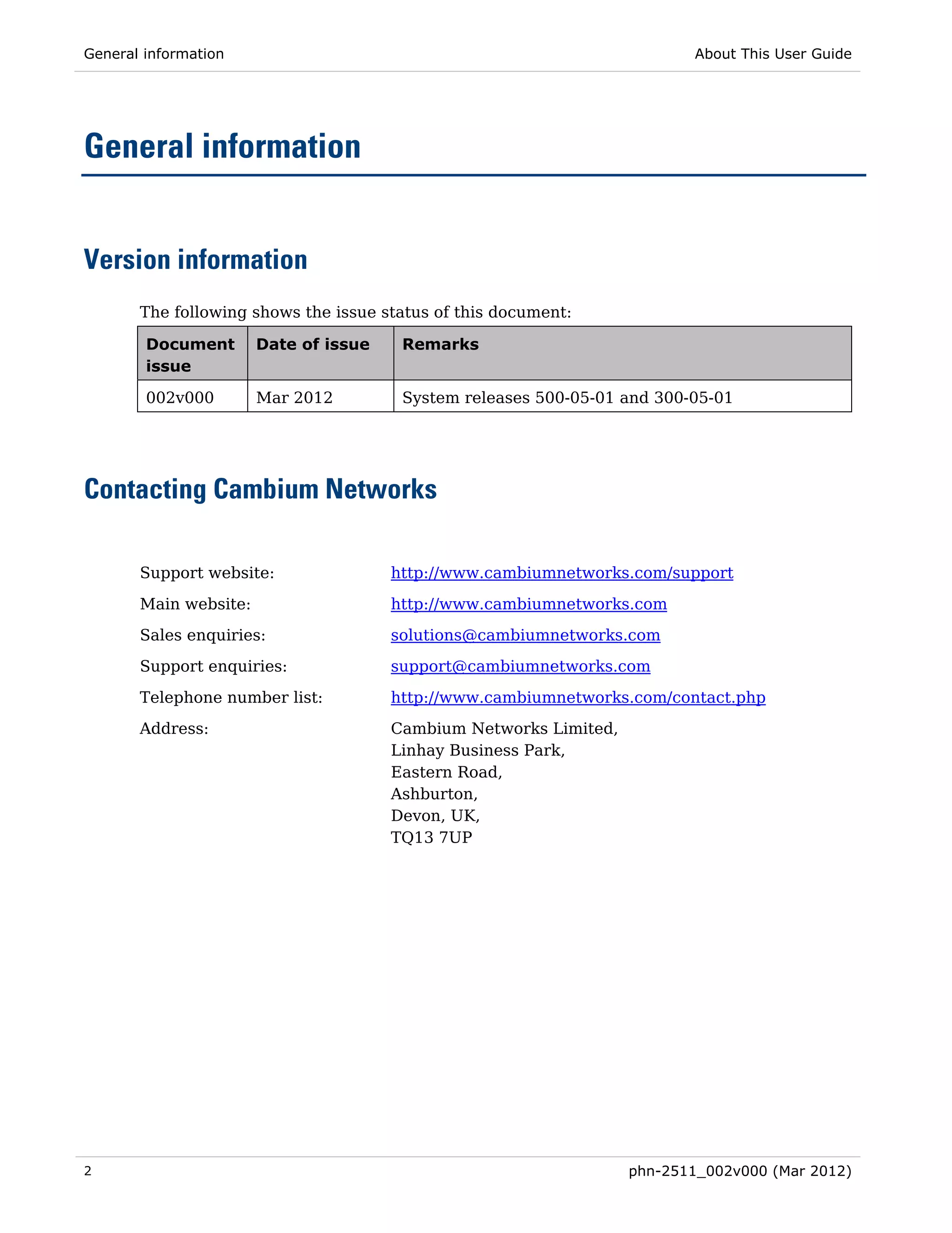 General information                                                        About This User Guide




General information


Version information
       The following shows the issue status of this document:

        Document       Date of issue    Remarks
        issue

        002v000        Mar 2012         System releases 500-05-01 and 300-05-01




Contacting Cambium Networks

       Support website:                http://www.cambiumnetworks.com/support

       Main website:                   http://www.cambiumnetworks.com
       Sales enquiries:                solutions@cambiumnetworks.com
       Support enquiries:              support@cambiumnetworks.com

       Telephone number list:          http://www.cambiumnetworks.com/contact.php
       Address:                        Cambium Networks Limited,
                                       Linhay Business Park,
                                       Eastern Road,
                                       Ashburton,
                                       Devon, UK,
                                       TQ13 7UP




2                                                                  phn-2511_002v000 (Mar 2012)
 